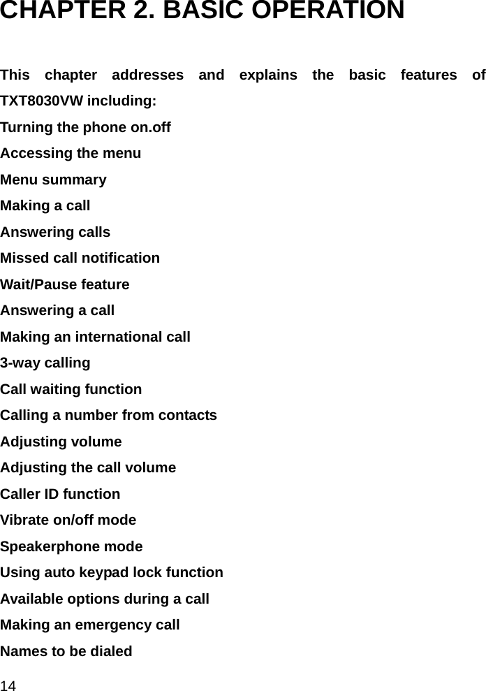  14 CHAPTER 2. BASIC OPERATION  This chapter addresses and explains the basic features of TXT8030VW including: Turning the phone on.off Accessing the menu Menu summary Making a call Answering calls Missed call notification Wait/Pause feature Answering a call Making an international call 3-way calling Call waiting function Calling a number from contacts Adjusting volume Adjusting the call volume Caller ID function Vibrate on/off mode Speakerphone mode Using auto keypad lock function Available options during a call Making an emergency call Names to be dialed                         