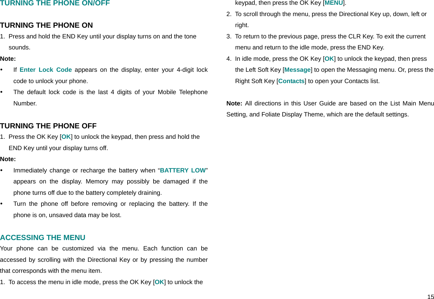  15 TURNING THE PHONE ON/OFF  TURNING THE PHONE ON 1.  Press and hold the END Key until your display turns on and the tone sounds. Note:  y If Enter Lock Code appears on the display, enter your 4-digit lock code to unlock your phone. y  The default lock code is the last 4 digits of your Mobile Telephone Number.  TURNING THE PHONE OFF 1.  Press the OK Key [OK] to unlock the keypad, then press and hold the END Key until your display turns off. Note:  y  Immediately change or recharge the battery when “BATTERY LOW” appears on the display. Memory may possibly be damaged if the phone turns off due to the battery completely draining.  y  Turn the phone off before removing or replacing the battery. If the phone is on, unsaved data may be lost.  ACCESSING THE MENU Your phone can be customized via the menu. Each function can be accessed by scrolling with the Directional Key or by pressing the number that corresponds with the menu item. 1.  To access the menu in idle mode, press the OK Key [OK] to unlock the keypad, then press the OK Key [MENU]. 2.  To scroll through the menu, press the Directional Key up, down, left or right. 3.  To return to the previous page, press the CLR Key. To exit the current menu and return to the idle mode, press the END Key. 4.  In idle mode, press the OK Key [OK] to unlock the keypad, then press the Left Soft Key [Message] to open the Messaging menu. Or, press the Right Soft Key [Contacts] to open your Contacts list.  Note: All directions in this User Guide are based on the List Main Menu Setting, and Foliate Display Theme, which are the default settings.          
