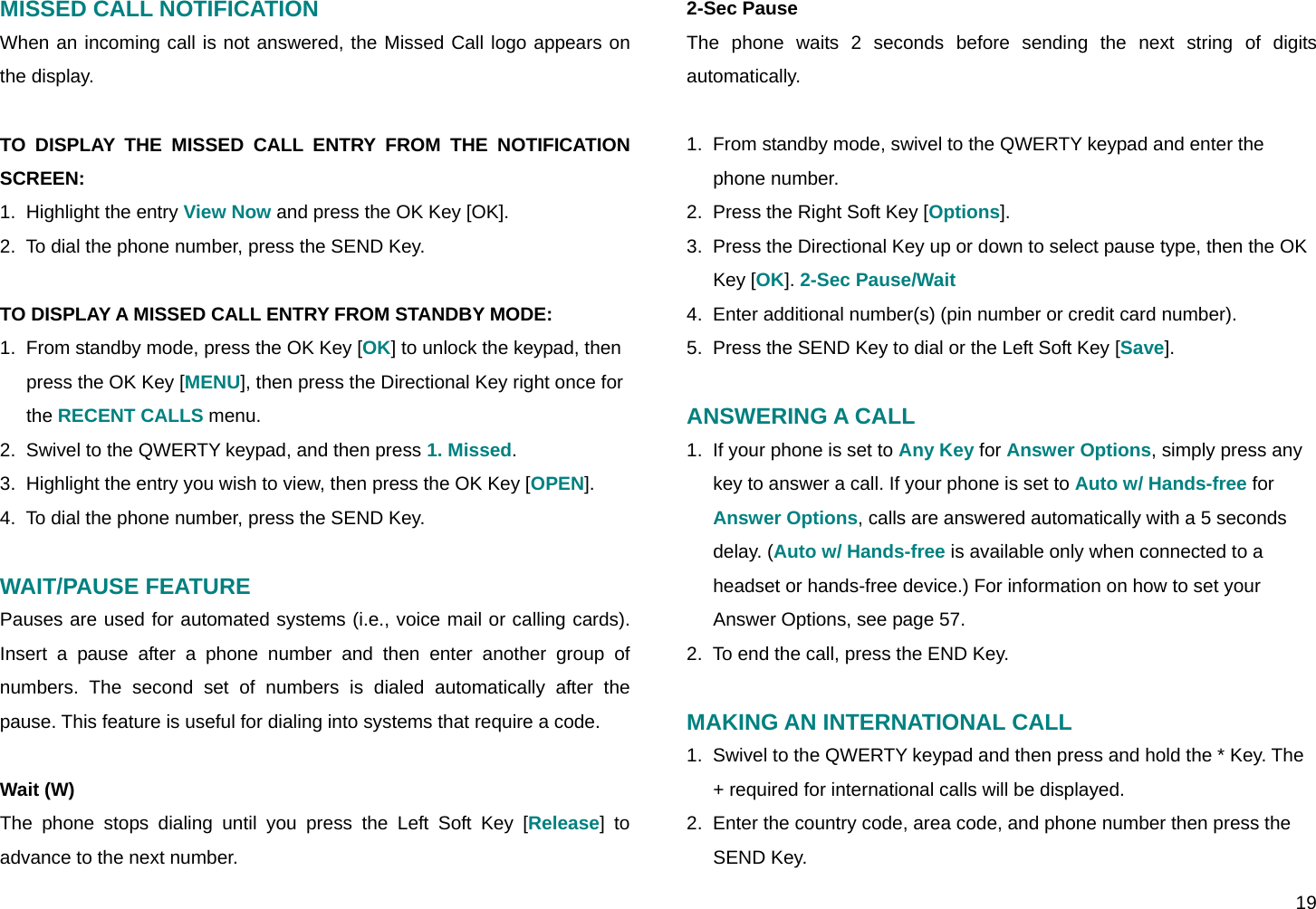  19 MISSED CALL NOTIFICATION When an incoming call is not answered, the Missed Call logo appears on the display.  TO DISPLAY THE MISSED CALL ENTRY FROM THE NOTIFICATION SCREEN: 1.  Highlight the entry View Now and press the OK Key [OK]. 2.  To dial the phone number, press the SEND Key.  TO DISPLAY A MISSED CALL ENTRY FROM STANDBY MODE: 1.  From standby mode, press the OK Key [OK] to unlock the keypad, then press the OK Key [MENU], then press the Directional Key right once for the RECENT CALLS menu. 2.  Swivel to the QWERTY keypad, and then press 1. Missed. 3.  Highlight the entry you wish to view, then press the OK Key [OPEN]. 4.  To dial the phone number, press the SEND Key.  WAIT/PAUSE FEATURE Pauses are used for automated systems (i.e., voice mail or calling cards). Insert a pause after a phone number and then enter another group of numbers. The second set of numbers is dialed automatically after the pause. This feature is useful for dialing into systems that require a code.  Wait (W) The phone stops dialing until you press the Left Soft Key [Release] to advance to the next number. 2-Sec Pause The phone waits 2 seconds before sending the next string of digits automatically.  1.  From standby mode, swivel to the QWERTY keypad and enter the phone number. 2.  Press the Right Soft Key [Options]. 3.  Press the Directional Key up or down to select pause type, then the OK Key [OK]. 2-Sec Pause/Wait 4.  Enter additional number(s) (pin number or credit card number). 5.  Press the SEND Key to dial or the Left Soft Key [Save].  ANSWERING A CALL 1.  If your phone is set to Any Key for Answer Options, simply press any key to answer a call. If your phone is set to Auto w/ Hands-free for Answer Options, calls are answered automatically with a 5 seconds delay. (Auto w/ Hands-free is available only when connected to a headset or hands-free device.) For information on how to set your Answer Options, see page 57. 2.  To end the call, press the END Key.  MAKING AN INTERNATIONAL CALL 1.  Swivel to the QWERTY keypad and then press and hold the * Key. The + required for international calls will be displayed. 2.  Enter the country code, area code, and phone number then press the SEND Key. 
