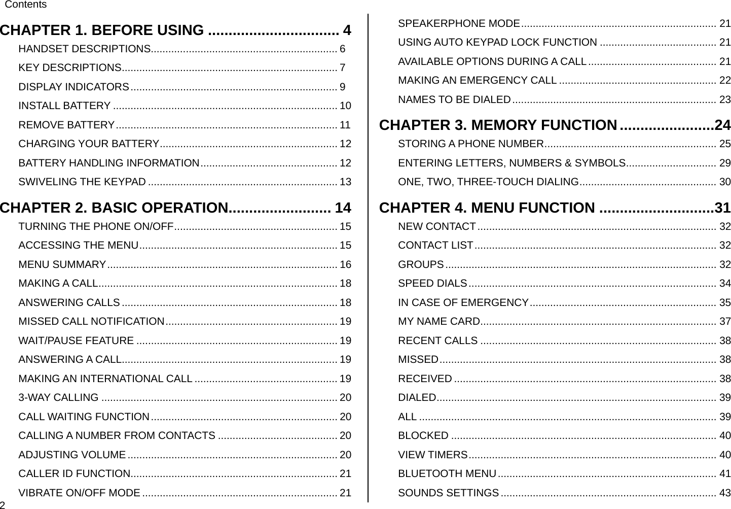  2 Contents  CHAPTER 1. BEFORE USING ................................ 4 HANDSET DESCRIPTIONS................................................................ 6 KEY DESCRIPTIONS.......................................................................... 7 DISPLAY INDICATORS....................................................................... 9 INSTALL BATTERY ............................................................................. 10 REMOVE BATTERY............................................................................ 11 CHARGING YOUR BATTERY............................................................. 12 BATTERY HANDLING INFORMATION............................................... 12 SWIVELING THE KEYPAD ................................................................. 13 CHAPTER 2. BASIC OPERATION......................... 14 TURNING THE PHONE ON/OFF........................................................ 15 ACCESSING THE MENU.................................................................... 15 MENU SUMMARY............................................................................... 16 MAKING A CALL.................................................................................. 18 ANSWERING CALLS .......................................................................... 18 MISSED CALL NOTIFICATION........................................................... 19 WAIT/PAUSE FEATURE ..................................................................... 19 ANSWERING A CALL.......................................................................... 19 MAKING AN INTERNATIONAL CALL ................................................. 19 3-WAY CALLING ................................................................................. 20 CALL WAITING FUNCTION................................................................ 20 CALLING A NUMBER FROM CONTACTS ......................................... 20 ADJUSTING VOLUME ........................................................................ 20 CALLER ID FUNCTION....................................................................... 21 VIBRATE ON/OFF MODE ................................................................... 21 SPEAKERPHONE MODE................................................................... 21 USING AUTO KEYPAD LOCK FUNCTION ........................................ 21 AVAILABLE OPTIONS DURING A CALL............................................ 21 MAKING AN EMERGENCY CALL ...................................................... 22 NAMES TO BE DIALED...................................................................... 23 CHAPTER 3. MEMORY FUNCTION.......................24 STORING A PHONE NUMBER........................................................... 25 ENTERING LETTERS, NUMBERS &amp; SYMBOLS............................... 29 ONE, TWO, THREE-TOUCH DIALING............................................... 30 CHAPTER 4. MENU FUNCTION ............................31 NEW CONTACT.................................................................................. 32 CONTACT LIST................................................................................... 32 GROUPS............................................................................................. 32 SPEED DIALS..................................................................................... 34 IN CASE OF EMERGENCY................................................................ 35 MY NAME CARD................................................................................. 37 RECENT CALLS ................................................................................. 38 MISSED............................................................................................... 38 RECEIVED .......................................................................................... 38 DIALED................................................................................................ 39 ALL ...................................................................................................... 39 BLOCKED ........................................................................................... 40 VIEW TIMERS..................................................................................... 40 BLUETOOTH MENU........................................................................... 41 SOUNDS SETTINGS.......................................................................... 43 