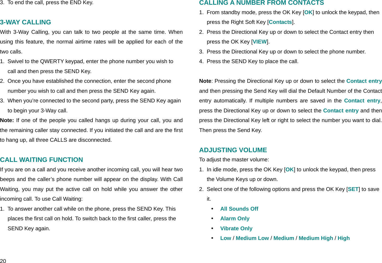  20 3.  To end the call, press the END Key.  3-WAY CALLING With 3-Way Calling, you can talk to two people at the same time. When using this feature, the normal airtime rates will be applied for each of the two calls. 1.  Swivel to the QWERTY keypad, enter the phone number you wish to call and then press the SEND Key. 2.  Once you have established the connection, enter the second phone number you wish to call and then press the SEND Key again. 3.  When you’re connected to the second party, press the SEND Key again to begin your 3-Way call.  Note: If one of the people you called hangs up during your call, you and the remaining caller stay connected. If you initiated the call and are the first to hang up, all three CALLS are disconnected.  CALL WAITING FUNCTION If you are on a call and you receive another incoming call, you will hear two beeps and the caller’s phone number will appear on the display. With Call Waiting, you may put the active call on hold while you answer the other incoming call. To use Call Waiting: 1.  To answer another call while on the phone, press the SEND Key. This places the first call on hold. To switch back to the first caller, press the SEND Key again.   CALLING A NUMBER FROM CONTACTS 1.  From standby mode, press the OK Key [OK] to unlock the keypad, then press the Right Soft Key [Contacts]. 2.  Press the Directional Key up or down to select the Contact entry then press the OK Key [VIEW]. 3.  Press the Directional Key up or down to select the phone number. 4.  Press the SEND Key to place the call.  Note: Pressing the Directional Key up or down to select the Contact entry and then pressing the Send Key will dial the Default Number of the Contact entry automatically. If multiple numbers are saved in the Contact entry, press the Directional Key up or down to select the Contact entry and then press the Directional Key left or right to select the number you want to dial. Then press the Send Key.  ADJUSTING VOLUME To adjust the master volume: 1.  In idle mode, press the OK Key [OK] to unlock the keypad, then press the Volume Keys up or down. 2.  Select one of the following options and press the OK Key [SET] to save it. y All Sounds Off y Alarm Only y Vibrate Only y Low / Medium Low / Medium / Medium High / High 