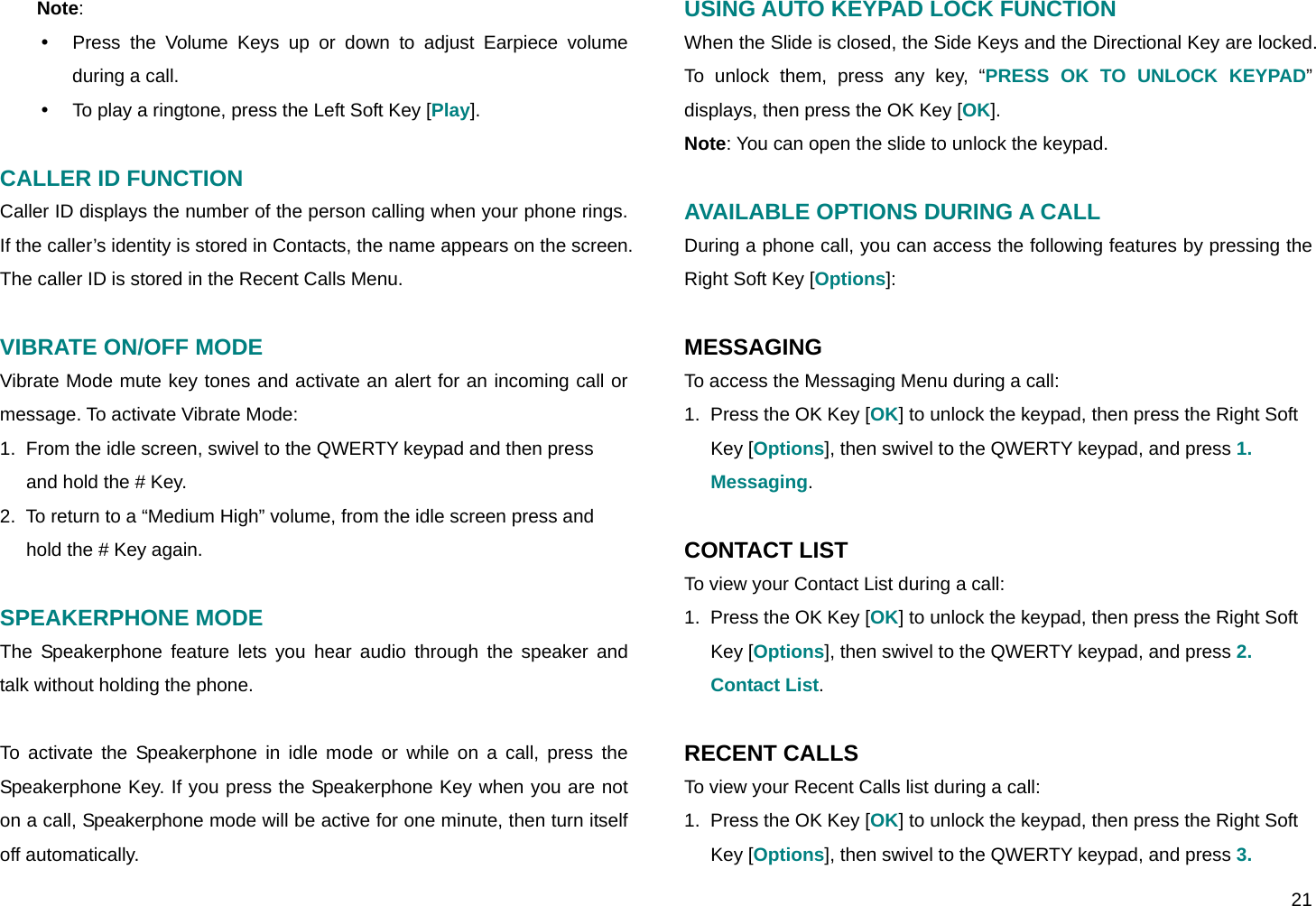  21 Note:  y  Press the Volume Keys up or down to adjust Earpiece volume during a call. y  To play a ringtone, press the Left Soft Key [Play].  CALLER ID FUNCTION Caller ID displays the number of the person calling when your phone rings. If the caller’s identity is stored in Contacts, the name appears on the screen. The caller ID is stored in the Recent Calls Menu.  VIBRATE ON/OFF MODE Vibrate Mode mute key tones and activate an alert for an incoming call or message. To activate Vibrate Mode: 1.  From the idle screen, swivel to the QWERTY keypad and then press and hold the # Key. 2.  To return to a “Medium High” volume, from the idle screen press and hold the # Key again.  SPEAKERPHONE MODE The Speakerphone feature lets you hear audio through the speaker and talk without holding the phone.  To activate the Speakerphone in idle mode or while on a call, press the Speakerphone Key. If you press the Speakerphone Key when you are not on a call, Speakerphone mode will be active for one minute, then turn itself off automatically. USING AUTO KEYPAD LOCK FUNCTION When the Slide is closed, the Side Keys and the Directional Key are locked. To unlock them, press any key, “PRESS OK TO UNLOCK KEYPAD” displays, then press the OK Key [OK]. Note: You can open the slide to unlock the keypad.  AVAILABLE OPTIONS DURING A CALL During a phone call, you can access the following features by pressing the Right Soft Key [Options]:  MESSAGING To access the Messaging Menu during a call: 1.  Press the OK Key [OK] to unlock the keypad, then press the Right Soft Key [Options], then swivel to the QWERTY keypad, and press 1. Messaging.  CONTACT LIST To view your Contact List during a call: 1.  Press the OK Key [OK] to unlock the keypad, then press the Right Soft Key [Options], then swivel to the QWERTY keypad, and press 2. Contact List.  RECENT CALLS To view your Recent Calls list during a call: 1.  Press the OK Key [OK] to unlock the keypad, then press the Right Soft Key [Options], then swivel to the QWERTY keypad, and press 3. 