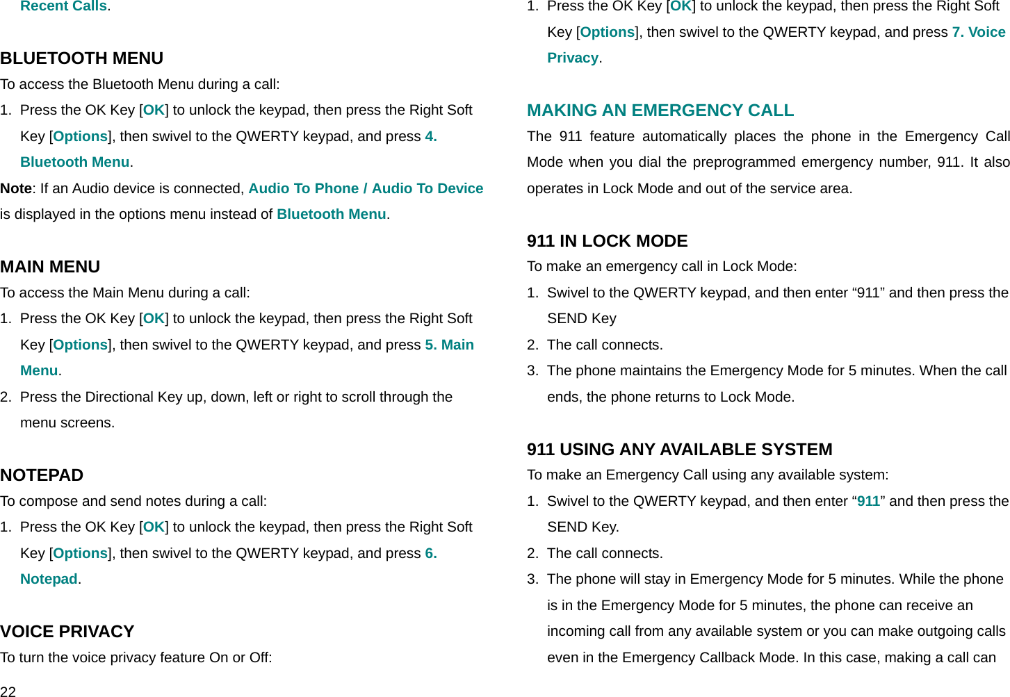  22 Recent Calls.  BLUETOOTH MENU To access the Bluetooth Menu during a call:  1.  Press the OK Key [OK] to unlock the keypad, then press the Right Soft Key [Options], then swivel to the QWERTY keypad, and press 4. Bluetooth Menu. Note: If an Audio device is connected, Audio To Phone / Audio To Device is displayed in the options menu instead of Bluetooth Menu.  MAIN MENU To access the Main Menu during a call: 1.  Press the OK Key [OK] to unlock the keypad, then press the Right Soft Key [Options], then swivel to the QWERTY keypad, and press 5. Main Menu. 2.  Press the Directional Key up, down, left or right to scroll through the menu screens.  NOTEPAD To compose and send notes during a call: 1.  Press the OK Key [OK] to unlock the keypad, then press the Right Soft Key [Options], then swivel to the QWERTY keypad, and press 6. Notepad.  VOICE PRIVACY To turn the voice privacy feature On or Off: 1.  Press the OK Key [OK] to unlock the keypad, then press the Right Soft Key [Options], then swivel to the QWERTY keypad, and press 7. Voice Privacy.  MAKING AN EMERGENCY CALL The 911 feature automatically places the phone in the Emergency Call Mode when you dial the preprogrammed emergency number, 911. It also operates in Lock Mode and out of the service area.  911 IN LOCK MODE To make an emergency call in Lock Mode: 1.  Swivel to the QWERTY keypad, and then enter “911” and then press the SEND Key  2.  The call connects. 3.  The phone maintains the Emergency Mode for 5 minutes. When the call ends, the phone returns to Lock Mode.  911 USING ANY AVAILABLE SYSTEM To make an Emergency Call using any available system: 1.  Swivel to the QWERTY keypad, and then enter “911” and then press the SEND Key. 2.  The call connects. 3.  The phone will stay in Emergency Mode for 5 minutes. While the phone is in the Emergency Mode for 5 minutes, the phone can receive an incoming call from any available system or you can make outgoing calls even in the Emergency Callback Mode. In this case, making a call can 