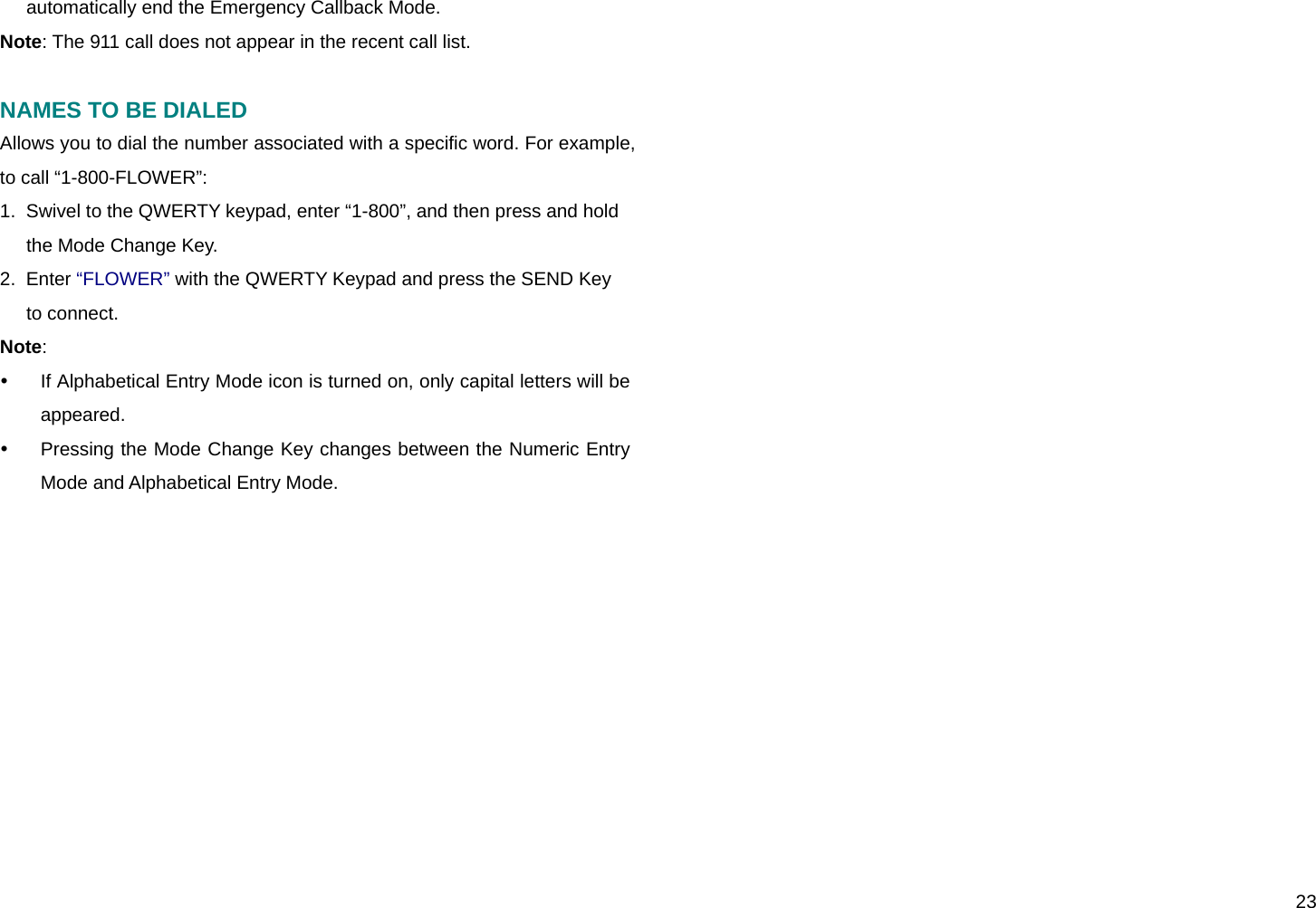  23 automatically end the Emergency Callback Mode. Note: The 911 call does not appear in the recent call list.  NAMES TO BE DIALED Allows you to dial the number associated with a specific word. For example, to call “1-800-FLOWER”: 1.  Swivel to the QWERTY keypad, enter “1-800”, and then press and hold the Mode Change Key. 2.  Enter “FLOWER” with the QWERTY Keypad and press the SEND Key to connect. Note:  y  If Alphabetical Entry Mode icon is turned on, only capital letters will be appeared. y  Pressing the Mode Change Key changes between the Numeric Entry Mode and Alphabetical Entry Mode.   