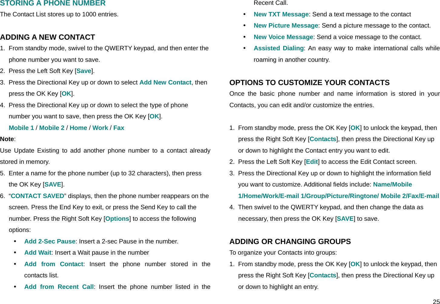  25 STORING A PHONE NUMBER The Contact List stores up to 1000 entries.  ADDING A NEW CONTACT 1.  From standby mode, swivel to the QWERTY keypad, and then enter the phone number you want to save. 2.  Press the Left Soft Key [Save]. 3.  Press the Directional Key up or down to select Add New Contact, then press the OK Key [OK]. 4.  Press the Directional Key up or down to select the type of phone number you want to save, then press the OK Key [OK]. Mobile 1 / Mobile 2 / Home / Work / Fax Note: Use Update Existing to add another phone number to a contact already stored in memory. 5.  Enter a name for the phone number (up to 32 characters), then press the OK Key [SAVE]. 6.  “CONTACT SAVED” displays, then the phone number reappears on the screen. Press the End Key to exit, or press the Send Key to call the number. Press the Right Soft Key [Options] to access the following options: y Add 2-Sec Pause: Insert a 2-sec Pause in the number. y Add Wait: Insert a Wait pause in the number y Add from Contact: Insert the phone number stored in the contacts list. y Add from Recent Call: Insert the phone number listed in the Recent Call. y New TXT Message: Send a text message to the contact y New Picture Message: Send a picture message to the contact. y New Voice Message: Send a voice message to the contact. y Assisted Dialing: An easy way to make international calls while roaming in another country.  OPTIONS TO CUSTOMIZE YOUR CONTACTS Once the basic phone number and name information is stored in your Contacts, you can edit and/or customize the entries.  1.  From standby mode, press the OK Key [OK] to unlock the keypad, then press the Right Soft Key [Contacts], then press the Directional Key up or down to highlight the Contact entry you want to edit. 2.  Press the Left Soft Key [Edit] to access the Edit Contact screen. 3.  Press the Directional Key up or down to highlight the information field you want to customize. Additional fields include: Name/Mobile 1/Home/Work/E-mail 1/Group/Picture/Ringtone/ Mobile 2/Fax/E-mail 4.  Then swivel to the QWERTY keypad, and then change the data as necessary, then press the OK Key [SAVE] to save.  ADDING OR CHANGING GROUPS To organize your Contacts into groups: 1.  From standby mode, press the OK Key [OK] to unlock the keypad, then press the Right Soft Key [Contacts], then press the Directional Key up or down to highlight an entry. 