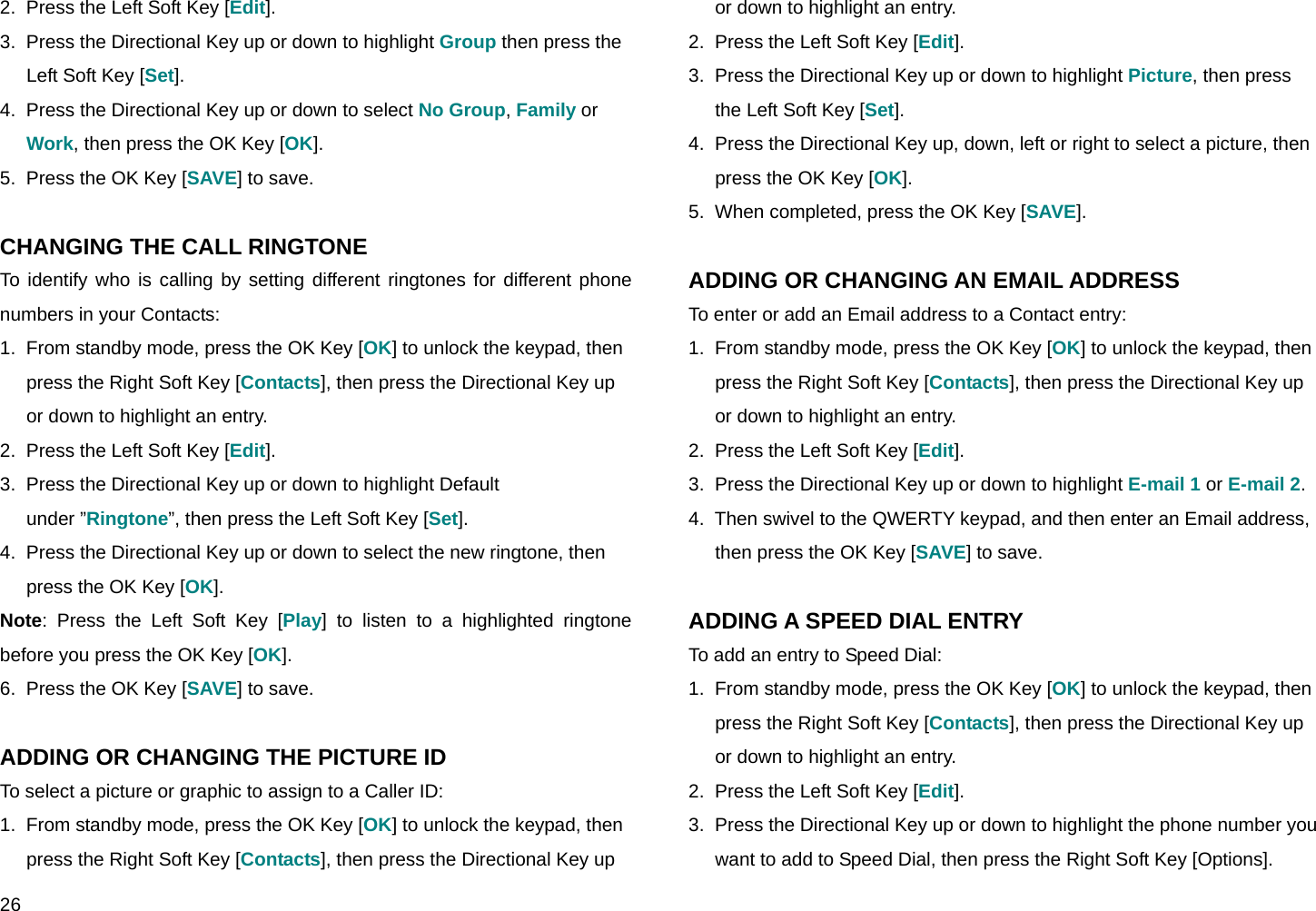  26 2.  Press the Left Soft Key [Edit]. 3.  Press the Directional Key up or down to highlight Group then press the Left Soft Key [Set]. 4.  Press the Directional Key up or down to select No Group, Family or Work, then press the OK Key [OK]. 5.  Press the OK Key [SAVE] to save.  CHANGING THE CALL RINGTONE To identify who is calling by setting different ringtones for different phone numbers in your Contacts: 1.  From standby mode, press the OK Key [OK] to unlock the keypad, then press the Right Soft Key [Contacts], then press the Directional Key up or down to highlight an entry. 2.  Press the Left Soft Key [Edit]. 3.  Press the Directional Key up or down to highlight Default under ”Ringtone”, then press the Left Soft Key [Set]. 4.  Press the Directional Key up or down to select the new ringtone, then press the OK Key [OK].  Note: Press the Left Soft Key [Play] to listen to a highlighted ringtone before you press the OK Key [OK]. 6.  Press the OK Key [SAVE] to save.  ADDING OR CHANGING THE PICTURE ID To select a picture or graphic to assign to a Caller ID: 1.  From standby mode, press the OK Key [OK] to unlock the keypad, then press the Right Soft Key [Contacts], then press the Directional Key up or down to highlight an entry. 2.  Press the Left Soft Key [Edit]. 3.  Press the Directional Key up or down to highlight Picture, then press the Left Soft Key [Set]. 4.  Press the Directional Key up, down, left or right to select a picture, then press the OK Key [OK]. 5.  When completed, press the OK Key [SAVE].  ADDING OR CHANGING AN EMAIL ADDRESS To enter or add an Email address to a Contact entry: 1.  From standby mode, press the OK Key [OK] to unlock the keypad, then press the Right Soft Key [Contacts], then press the Directional Key up or down to highlight an entry. 2.  Press the Left Soft Key [Edit]. 3.  Press the Directional Key up or down to highlight E-mail 1 or E-mail 2. 4.  Then swivel to the QWERTY keypad, and then enter an Email address, then press the OK Key [SAVE] to save.  ADDING A SPEED DIAL ENTRY To add an entry to Speed Dial: 1.  From standby mode, press the OK Key [OK] to unlock the keypad, then press the Right Soft Key [Contacts], then press the Directional Key up or down to highlight an entry. 2.  Press the Left Soft Key [Edit]. 3.  Press the Directional Key up or down to highlight the phone number you want to add to Speed Dial, then press the Right Soft Key [Options]. 