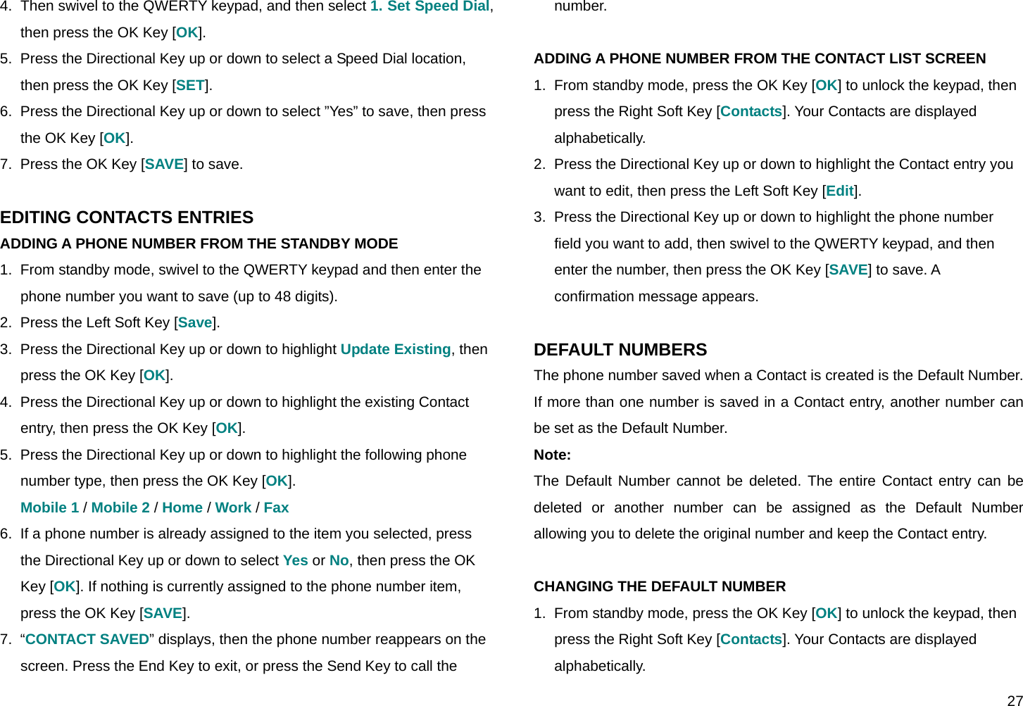  27 4.  Then swivel to the QWERTY keypad, and then select 1. Set Speed Dial, then press the OK Key [OK]. 5.  Press the Directional Key up or down to select a Speed Dial location, then press the OK Key [SET]. 6.  Press the Directional Key up or down to select ”Yes” to save, then press the OK Key [OK]. 7.  Press the OK Key [SAVE] to save.  EDITING CONTACTS ENTRIES ADDING A PHONE NUMBER FROM THE STANDBY MODE 1.  From standby mode, swivel to the QWERTY keypad and then enter the phone number you want to save (up to 48 digits). 2.  Press the Left Soft Key [Save]. 3.  Press the Directional Key up or down to highlight Update Existing, then press the OK Key [OK]. 4.  Press the Directional Key up or down to highlight the existing Contact entry, then press the OK Key [OK]. 5.  Press the Directional Key up or down to highlight the following phone number type, then press the OK Key [OK]. Mobile 1 / Mobile 2 / Home / Work / Fax 6.  If a phone number is already assigned to the item you selected, press the Directional Key up or down to select Yes or No, then press the OK Key [OK]. If nothing is currently assigned to the phone number item, press the OK Key [SAVE]. 7.  “CONTACT SAVED” displays, then the phone number reappears on the screen. Press the End Key to exit, or press the Send Key to call the number.  ADDING A PHONE NUMBER FROM THE CONTACT LIST SCREEN 1.  From standby mode, press the OK Key [OK] to unlock the keypad, then press the Right Soft Key [Contacts]. Your Contacts are displayed alphabetically. 2.  Press the Directional Key up or down to highlight the Contact entry you want to edit, then press the Left Soft Key [Edit]. 3.  Press the Directional Key up or down to highlight the phone number field you want to add, then swivel to the QWERTY keypad, and then enter the number, then press the OK Key [SAVE] to save. A confirmation message appears.  DEFAULT NUMBERS The phone number saved when a Contact is created is the Default Number. If more than one number is saved in a Contact entry, another number can be set as the Default Number. Note: The Default Number cannot be deleted. The entire Contact entry can be deleted or another number can be assigned as the Default Number allowing you to delete the original number and keep the Contact entry.  CHANGING THE DEFAULT NUMBER 1.  From standby mode, press the OK Key [OK] to unlock the keypad, then press the Right Soft Key [Contacts]. Your Contacts are displayed alphabetically. 