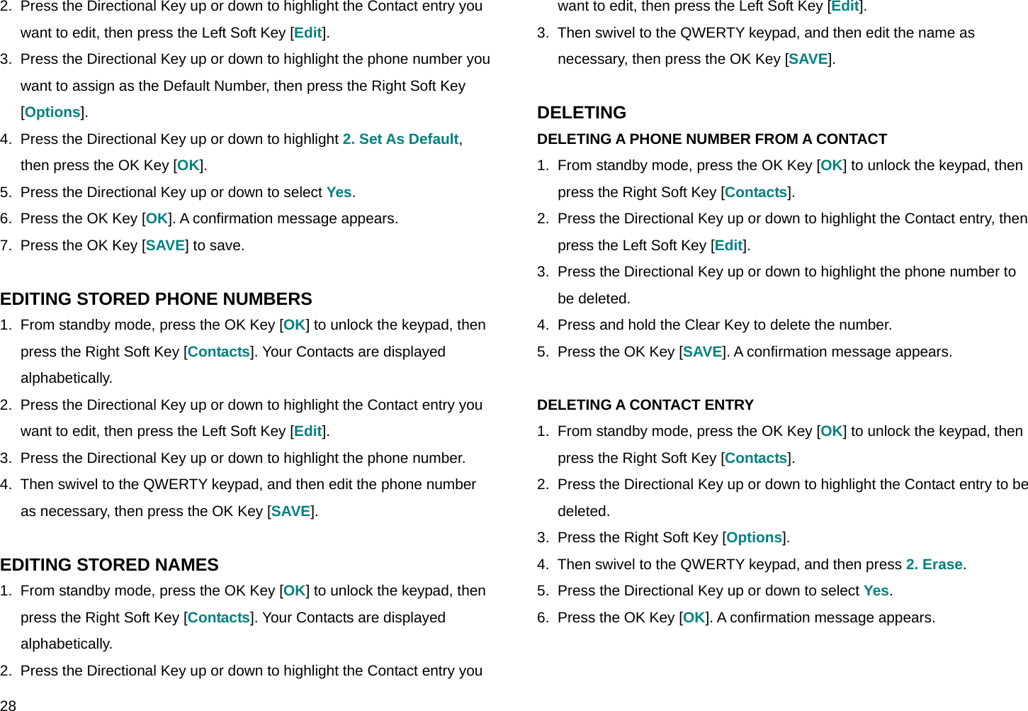  28 2.  Press the Directional Key up or down to highlight the Contact entry you want to edit, then press the Left Soft Key [Edit]. 3.  Press the Directional Key up or down to highlight the phone number you want to assign as the Default Number, then press the Right Soft Key [Options]. 4.  Press the Directional Key up or down to highlight 2. Set As Default, then press the OK Key [OK]. 5.  Press the Directional Key up or down to select Yes. 6.  Press the OK Key [OK]. A confirmation message appears. 7.  Press the OK Key [SAVE] to save.  EDITING STORED PHONE NUMBERS 1.  From standby mode, press the OK Key [OK] to unlock the keypad, then press the Right Soft Key [Contacts]. Your Contacts are displayed alphabetically. 2.  Press the Directional Key up or down to highlight the Contact entry you want to edit, then press the Left Soft Key [Edit]. 3.  Press the Directional Key up or down to highlight the phone number. 4.  Then swivel to the QWERTY keypad, and then edit the phone number as necessary, then press the OK Key [SAVE].  EDITING STORED NAMES 1.  From standby mode, press the OK Key [OK] to unlock the keypad, then press the Right Soft Key [Contacts]. Your Contacts are displayed alphabetically. 2.  Press the Directional Key up or down to highlight the Contact entry you want to edit, then press the Left Soft Key [Edit]. 3.  Then swivel to the QWERTY keypad, and then edit the name as necessary, then press the OK Key [SAVE].  DELETING DELETING A PHONE NUMBER FROM A CONTACT 1.  From standby mode, press the OK Key [OK] to unlock the keypad, then press the Right Soft Key [Contacts]. 2.  Press the Directional Key up or down to highlight the Contact entry, then press the Left Soft Key [Edit]. 3.  Press the Directional Key up or down to highlight the phone number to be deleted. 4.  Press and hold the Clear Key to delete the number. 5.  Press the OK Key [SAVE]. A confirmation message appears.  DELETING A CONTACT ENTRY 1.  From standby mode, press the OK Key [OK] to unlock the keypad, then press the Right Soft Key [Contacts]. 2.  Press the Directional Key up or down to highlight the Contact entry to be deleted. 3.  Press the Right Soft Key [Options]. 4.  Then swivel to the QWERTY keypad, and then press 2. Erase. 5.  Press the Directional Key up or down to select Yes. 6.  Press the OK Key [OK]. A confirmation message appears.  