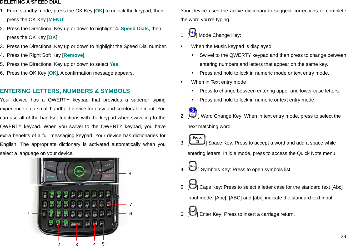  29 DELETING A SPEED DIAL 1.  From standby mode, press the OK Key [OK] to unlock the keypad, then press the OK Key [MENU]. 2.  Press the Directional Key up or down to highlight 4. Speed Dials, then press the OK Key [OK]. 3.  Press the Directional Key up or down to highlight the Speed Dial number. 4.  Press the Right Soft Key [Remove]. 5.  Press the Directional Key up or down to select Yes. 6.  Press the OK Key [OK]. A confirmation message appears.  ENTERING LETTERS, NUMBERS &amp; SYMBOLS  Your device has a QWERTY keypad that provides a superior typing experience on a small handheld device for easy and comfortable input. You can use all of the handset functions with the keypad when swiveling to the QWERTY keypad. When you swivel to the QWERTY keypad, you have extra benefits of a full messaging keypad. Your device has dictionaries for English. The appropriate dictionary is activated automatically when you select a language on your device.  Your device uses the active dictionary to suggest corrections or complete the word you’re typing. 1.  [ ] Mode Change Key: y  When the Music keypad is displayed: y  Swivel to the QWERTY keypad and then press to change between entering numbers and letters that appear on the same key. y  Press and hold to lock in numeric mode or text entry mode. y  When in Text entry mode :  y  Press to change between entering upper and lower case letters. y  Press and hold to lock in numeric or text entry mode. 2.  [  ] Word Change Key: When in text entry mode, press to select the next matching word. 3.  [ ] Space Key: Press to accept a word and add a space while entering letters. In idle mode, press to access the Quick Note menu. 4.  [  ] Symbols Key: Press to open symbols list. 5.  [ ] Caps Key: Press to select a letter case for the standard text [Abc] input mode. [Abc], [ABC] and [abc] indicate the standard text input. 6.  [ ] Enter Key: Press to insert a carriage return. 452 3 1876