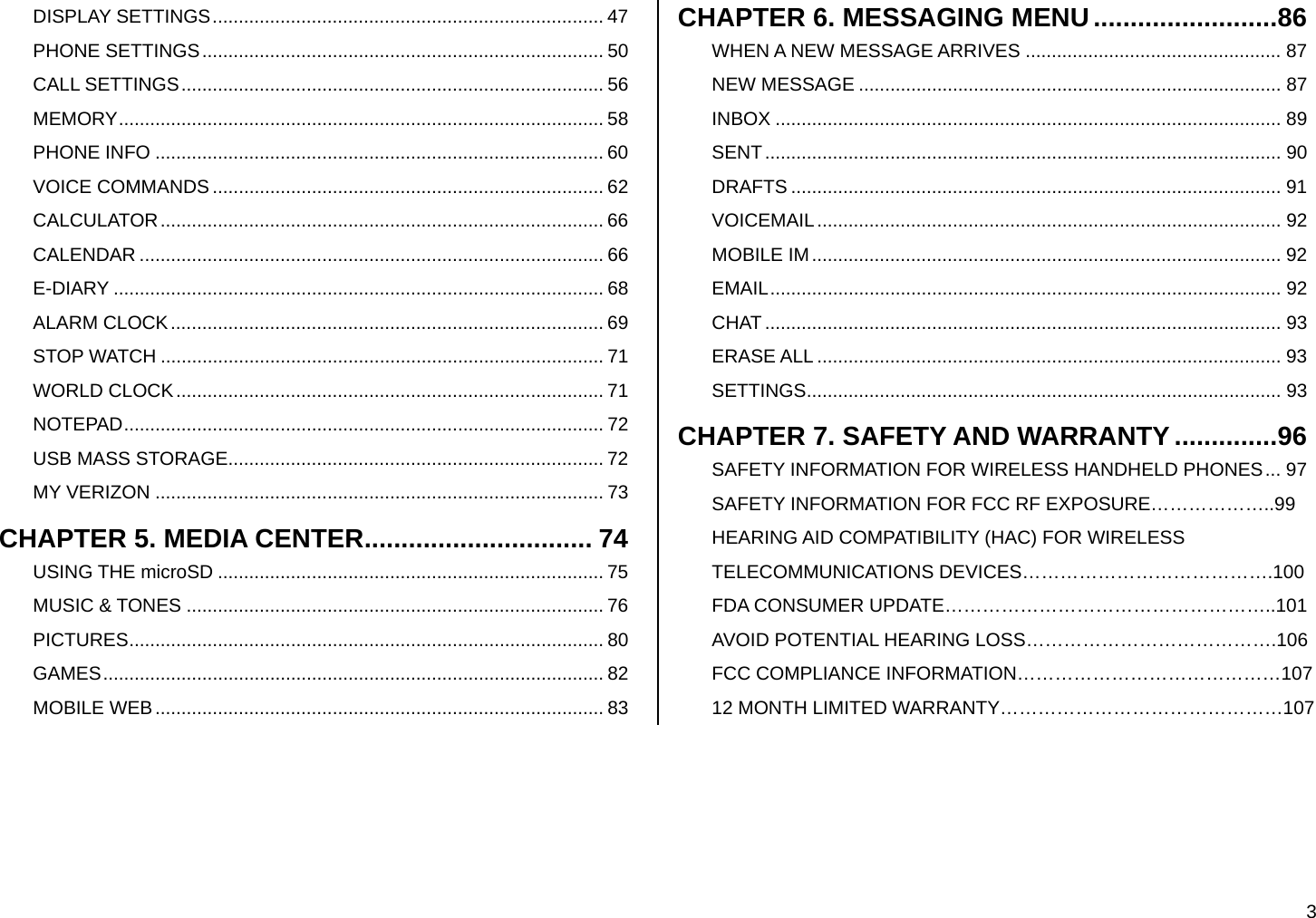  3 DISPLAY SETTINGS........................................................................... 47 PHONE SETTINGS............................................................................. 50 CALL SETTINGS................................................................................. 56 MEMORY............................................................................................. 58 PHONE INFO ...................................................................................... 60 VOICE COMMANDS ........................................................................... 62 CALCULATOR..................................................................................... 66 CALENDAR ......................................................................................... 66 E-DIARY .............................................................................................. 68 ALARM CLOCK................................................................................... 69 STOP WATCH ..................................................................................... 71 WORLD CLOCK.................................................................................. 71 NOTEPAD............................................................................................ 72 USB MASS STORAGE........................................................................ 72 MY VERIZON ...................................................................................... 73 CHAPTER 5. MEDIA CENTER............................... 74 USING THE microSD .......................................................................... 75 MUSIC &amp; TONES ................................................................................ 76 PICTURES........................................................................................... 80 GAMES................................................................................................ 82 MOBILE WEB...................................................................................... 83 CHAPTER 6. MESSAGING MENU.........................86 WHEN A NEW MESSAGE ARRIVES ................................................. 87 NEW MESSAGE ................................................................................. 87 INBOX ................................................................................................. 89 SENT................................................................................................... 90 DRAFTS .............................................................................................. 91 VOICEMAIL......................................................................................... 92 MOBILE IM.......................................................................................... 92 EMAIL.................................................................................................. 92 CHAT ................................................................................................... 93 ERASE ALL ......................................................................................... 93 SETTINGS........................................................................................... 93 CHAPTER 7. SAFETY AND WARRANTY ..............96 SAFETY INFORMATION FOR WIRELESS HANDHELD PHONES... 97 SAFETY INFORMATION FOR FCC RF EXPOSURE………………..99 HEARING AID COMPATIBILITY (HAC) FOR WIRELESS TELECOMMUNICATIONS DEVICES………………………………….100 FDA CONSUMER UPDATE……………………………………………..101 AVOID POTENTIAL HEARING LOSS………………………………….106 FCC COMPLIANCE INFORMATION……………………………………107 12 MONTH LIMITED WARRANTY………………………………………107  