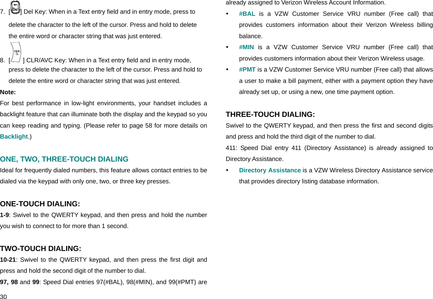  30 7.  [ ] Del Key: When in a Text entry field and in entry mode, press to delete the character to the left of the cursor. Press and hold to delete the entire word or character string that was just entered. 8.  [  ] CLR/AVC Key: When in a Text entry field and in entry mode, press to delete the character to the left of the cursor. Press and hold to delete the entire word or character string that was just entered. Note: For best performance in low-light environments, your handset includes a backlight feature that can illuminate both the display and the keypad so you can keep reading and typing. (Please refer to page 58 for more details on Backlight.)  ONE, TWO, THREE-TOUCH DIALING Ideal for frequently dialed numbers, this feature allows contact entries to be dialed via the keypad with only one, two, or three key presses.  ONE-TOUCH DIALING:  1-9: Swivel to the QWERTY keypad, and then press and hold the number you wish to connect to for more than 1 second.  TWO-TOUCH DIALING:  10-21: Swivel to the QWERTY keypad, and then press the first digit and press and hold the second digit of the number to dial. 97, 98 and 99: Speed Dial entries 97(#BAL), 98(#MIN), and 99(#PMT) are already assigned to Verizon Wireless Account Information. y #BAL is a VZW Customer Service VRU number (Free call) that provides customers information about their Verizon Wireless billing balance. y #MIN is a VZW Customer Service VRU number (Free call) that provides customers information about their Verizon Wireless usage. y #PMT is a VZW Customer Service VRU number (Free call) that allows a user to make a bill payment, either with a payment option they have already set up, or using a new, one time payment option.  THREE-TOUCH DIALING:  Swivel to the QWERTY keypad, and then press the first and second digits and press and hold the third digit of the number to dial. 411: Speed Dial entry 411 (Directory Assistance) is already assigned to Directory Assistance. y Directory Assistance is a VZW Wireless Directory Assistance service that provides directory listing database information.        
