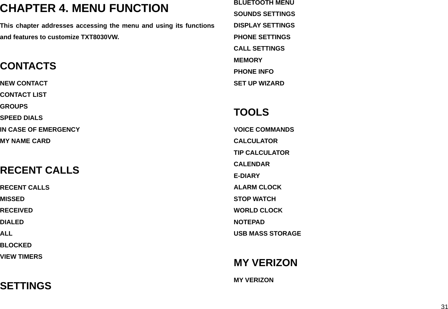  31 CHAPTER 4. MENU FUNCTION This chapter addresses accessing the menu and using its functions and features to customize TXT8030VW.  CONTACTS NEW CONTACT CONTACT LIST GROUPS SPEED DIALS IN CASE OF EMERGENCY MY NAME CARD  RECENT CALLS RECENT CALLS MISSED RECEIVED DIALED ALL BLOCKED VIEW TIMERS  SETTINGS BLUETOOTH MENU SOUNDS SETTINGS DISPLAY SETTINGS PHONE SETTINGS CALL SETTINGS MEMORY PHONE INFO SET UP WIZARD  TOOLS VOICE COMMANDS CALCULATOR TIP CALCULATOR CALENDAR E-DIARY ALARM CLOCK STOP WATCH WORLD CLOCK NOTEPAD  USB MASS STORAGE  MY VERIZON MY VERIZON  