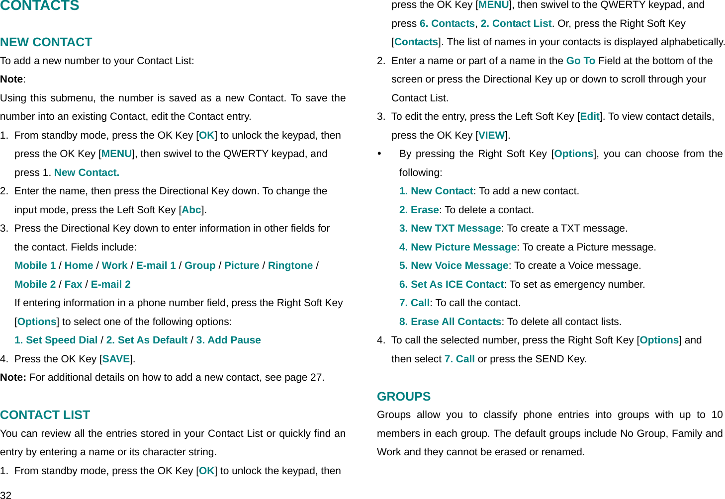  32 CONTACTS  NEW CONTACT To add a new number to your Contact List: Note:  Using this submenu, the number is saved as a new Contact. To save the number into an existing Contact, edit the Contact entry. 1.  From standby mode, press the OK Key [OK] to unlock the keypad, then press the OK Key [MENU], then swivel to the QWERTY keypad, and press 1. New Contact. 2.  Enter the name, then press the Directional Key down. To change the input mode, press the Left Soft Key [Abc]. 3.  Press the Directional Key down to enter information in other fields for the contact. Fields include: Mobile 1 / Home / Work / E-mail 1 / Group / Picture / Ringtone / Mobile 2 / Fax / E-mail 2 If entering information in a phone number field, press the Right Soft Key [Options] to select one of the following options:  1. Set Speed Dial / 2. Set As Default / 3. Add Pause 4.  Press the OK Key [SAVE]. Note: For additional details on how to add a new contact, see page 27.  CONTACT LIST You can review all the entries stored in your Contact List or quickly find an entry by entering a name or its character string. 1.  From standby mode, press the OK Key [OK] to unlock the keypad, then press the OK Key [MENU], then swivel to the QWERTY keypad, and press 6. Contacts, 2. Contact List. Or, press the Right Soft Key [Contacts]. The list of names in your contacts is displayed alphabetically. 2.  Enter a name or part of a name in the Go To Field at the bottom of the screen or press the Directional Key up or down to scroll through your Contact List. 3.  To edit the entry, press the Left Soft Key [Edit]. To view contact details, press the OK Key [VIEW]. y  By pressing the Right Soft Key [Options], you can choose from the following:  1. New Contact: To add a new contact. 2. Erase: To delete a contact. 3. New TXT Message: To create a TXT message. 4. New Picture Message: To create a Picture message. 5. New Voice Message: To create a Voice message. 6. Set As ICE Contact: To set as emergency number. 7. Call: To call the contact. 8. Erase All Contacts: To delete all contact lists. 4.  To call the selected number, press the Right Soft Key [Options] and then select 7. Call or press the SEND Key.  GROUPS Groups allow you to classify phone entries into groups with up to 10 members in each group. The default groups include No Group, Family and Work and they cannot be erased or renamed. 
