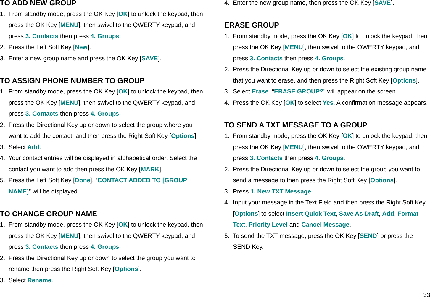  33 TO ADD NEW GROUP 1.  From standby mode, press the OK Key [OK] to unlock the keypad, then press the OK Key [MENU], then swivel to the QWERTY keypad, and press 3. Contacts then press 4. Groups. 2.  Press the Left Soft Key [New]. 3.  Enter a new group name and press the OK Key [SAVE].  TO ASSIGN PHONE NUMBER TO GROUP 1.  From standby mode, press the OK Key [OK] to unlock the keypad, then press the OK Key [MENU], then swivel to the QWERTY keypad, and press 3. Contacts then press 4. Groups. 2.  Press the Directional Key up or down to select the group where you want to add the contact, and then press the Right Soft Key [Options]. 3.  Select Add. 4.  Your contact entries will be displayed in alphabetical order. Select the contact you want to add then press the OK Key [MARK]. 5.  Press the Left Soft Key [Done]. “CONTACT ADDED TO [GROUP NAME]” will be displayed.  TO CHANGE GROUP NAME 1.  From standby mode, press the OK Key [OK] to unlock the keypad, then press the OK Key [MENU], then swivel to the QWERTY keypad, and press 3. Contacts then press 4. Groups. 2.  Press the Directional Key up or down to select the group you want to rename then press the Right Soft Key [Options]. 3.  Select Rename. 4.  Enter the new group name, then press the OK Key [SAVE].  ERASE GROUP 1.  From standby mode, press the OK Key [OK] to unlock the keypad, then press the OK Key [MENU], then swivel to the QWERTY keypad, and press 3. Contacts then press 4. Groups. 2.  Press the Directional Key up or down to select the existing group name that you want to erase, and then press the Right Soft Key [Options]. 3.  Select Erase. “ERASE GROUP?” will appear on the screen. 4.  Press the OK Key [OK] to select Yes. A confirmation message appears.  TO SEND A TXT MESSAGE TO A GROUP 1.  From standby mode, press the OK Key [OK] to unlock the keypad, then press the OK Key [MENU], then swivel to the QWERTY keypad, and press 3. Contacts then press 4. Groups. 2.  Press the Directional Key up or down to select the group you want to send a message to then press the Right Soft Key [Options]. 3.  Press 1. New TXT Message. 4.  Input your message in the Text Field and then press the Right Soft Key [Options] to select Insert Quick Text, Save As Draft, Add, Format Text, Priority Level and Cancel Message. 5.  To send the TXT message, press the OK Key [SEND] or press the SEND Key.  