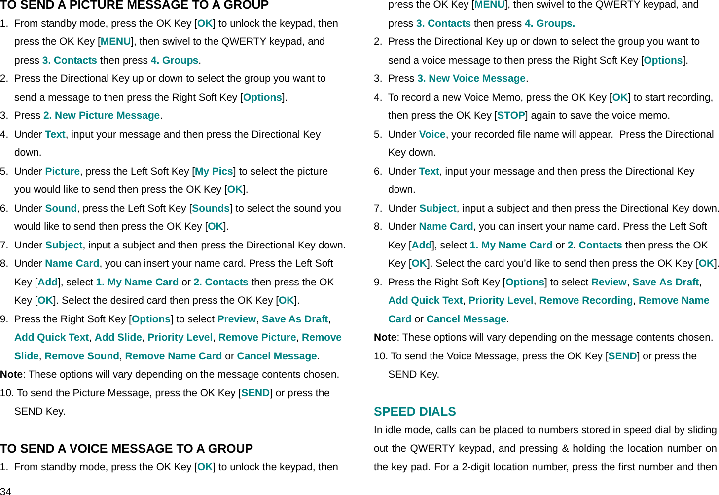  34 TO SEND A PICTURE MESSAGE TO A GROUP 1.  From standby mode, press the OK Key [OK] to unlock the keypad, then press the OK Key [MENU], then swivel to the QWERTY keypad, and press 3. Contacts then press 4. Groups. 2.  Press the Directional Key up or down to select the group you want to send a message to then press the Right Soft Key [Options]. 3.  Press 2. New Picture Message. 4.  Under Text, input your message and then press the Directional Key down. 5.  Under Picture, press the Left Soft Key [My Pics] to select the picture you would like to send then press the OK Key [OK]. 6.  Under Sound, press the Left Soft Key [Sounds] to select the sound you would like to send then press the OK Key [OK]. 7.  Under Subject, input a subject and then press the Directional Key down. 8.  Under Name Card, you can insert your name card. Press the Left Soft Key [Add], select 1. My Name Card or 2. Contacts then press the OK Key [OK]. Select the desired card then press the OK Key [OK]. 9.  Press the Right Soft Key [Options] to select Preview, Save As Draft, Add Quick Text, Add Slide, Priority Level, Remove Picture, Remove Slide, Remove Sound, Remove Name Card or Cancel Message. Note: These options will vary depending on the message contents chosen. 10. To send the Picture Message, press the OK Key [SEND] or press the SEND Key.  TO SEND A VOICE MESSAGE TO A GROUP 1.  From standby mode, press the OK Key [OK] to unlock the keypad, then press the OK Key [MENU], then swivel to the QWERTY keypad, and press 3. Contacts then press 4. Groups. 2.  Press the Directional Key up or down to select the group you want to send a voice message to then press the Right Soft Key [Options]. 3.  Press 3. New Voice Message. 4.  To record a new Voice Memo, press the OK Key [OK] to start recording, then press the OK Key [STOP] again to save the voice memo. 5.  Under Voice, your recorded file name will appear.  Press the Directional Key down. 6.  Under Text, input your message and then press the Directional Key down. 7.  Under Subject, input a subject and then press the Directional Key down. 8.  Under Name Card, you can insert your name card. Press the Left Soft Key [Add], select 1. My Name Card or 2. Contacts then press the OK Key [OK]. Select the card you’d like to send then press the OK Key [OK]. 9.  Press the Right Soft Key [Options] to select Review, Save As Draft, Add Quick Text, Priority Level, Remove Recording, Remove Name Card or Cancel Message. Note: These options will vary depending on the message contents chosen. 10. To send the Voice Message, press the OK Key [SEND] or press the SEND Key.  SPEED DIALS In idle mode, calls can be placed to numbers stored in speed dial by sliding out the QWERTY keypad, and pressing &amp; holding the location number on the key pad. For a 2-digit location number, press the first number and then 