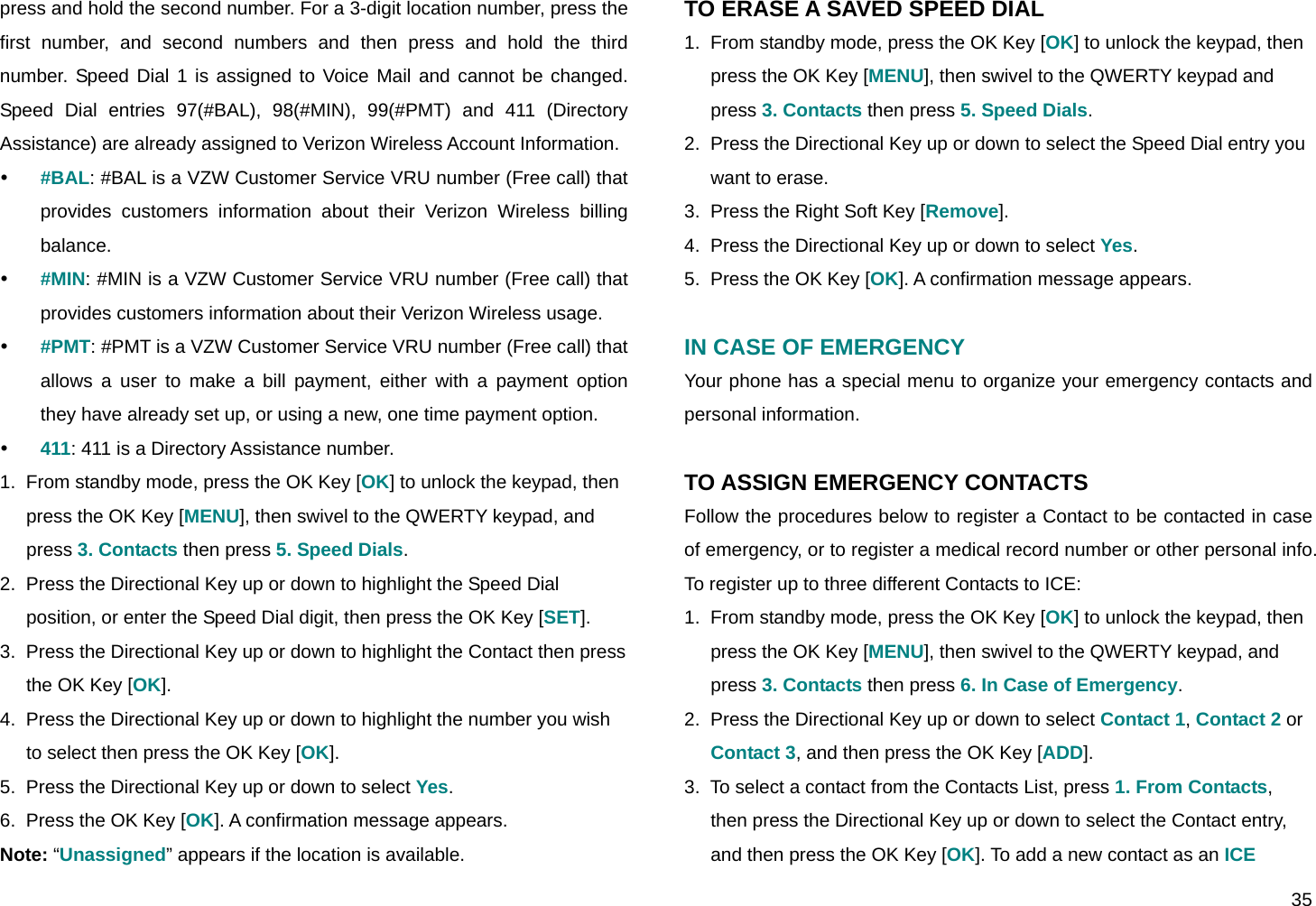  35 press and hold the second number. For a 3-digit location number, press the first number, and second numbers and then press and hold the third number. Speed Dial 1 is assigned to Voice Mail and cannot be changed. Speed Dial entries 97(#BAL), 98(#MIN), 99(#PMT) and 411 (Directory Assistance) are already assigned to Verizon Wireless Account Information. y #BAL: #BAL is a VZW Customer Service VRU number (Free call) that provides customers information about their Verizon Wireless billing balance. y #MIN: #MIN is a VZW Customer Service VRU number (Free call) that provides customers information about their Verizon Wireless usage. y #PMT: #PMT is a VZW Customer Service VRU number (Free call) that allows a user to make a bill payment, either with a payment option they have already set up, or using a new, one time payment option. y 411: 411 is a Directory Assistance number. 1.  From standby mode, press the OK Key [OK] to unlock the keypad, then press the OK Key [MENU], then swivel to the QWERTY keypad, and press 3. Contacts then press 5. Speed Dials. 2.  Press the Directional Key up or down to highlight the Speed Dial position, or enter the Speed Dial digit, then press the OK Key [SET]. 3.  Press the Directional Key up or down to highlight the Contact then press the OK Key [OK]. 4.  Press the Directional Key up or down to highlight the number you wish to select then press the OK Key [OK]. 5.  Press the Directional Key up or down to select Yes. 6.  Press the OK Key [OK]. A confirmation message appears. Note: “Unassigned” appears if the location is available. TO ERASE A SAVED SPEED DIAL 1.  From standby mode, press the OK Key [OK] to unlock the keypad, then press the OK Key [MENU], then swivel to the QWERTY keypad and press 3. Contacts then press 5. Speed Dials. 2.  Press the Directional Key up or down to select the Speed Dial entry you want to erase. 3.  Press the Right Soft Key [Remove]. 4.  Press the Directional Key up or down to select Yes. 5.  Press the OK Key [OK]. A confirmation message appears.  IN CASE OF EMERGENCY Your phone has a special menu to organize your emergency contacts and personal information.  TO ASSIGN EMERGENCY CONTACTS Follow the procedures below to register a Contact to be contacted in case of emergency, or to register a medical record number or other personal info. To register up to three different Contacts to ICE: 1.  From standby mode, press the OK Key [OK] to unlock the keypad, then press the OK Key [MENU], then swivel to the QWERTY keypad, and press 3. Contacts then press 6. In Case of Emergency. 2.  Press the Directional Key up or down to select Contact 1, Contact 2 or Contact 3, and then press the OK Key [ADD]. 3.  To select a contact from the Contacts List, press 1. From Contacts, then press the Directional Key up or down to select the Contact entry, and then press the OK Key [OK]. To add a new contact as an ICE 