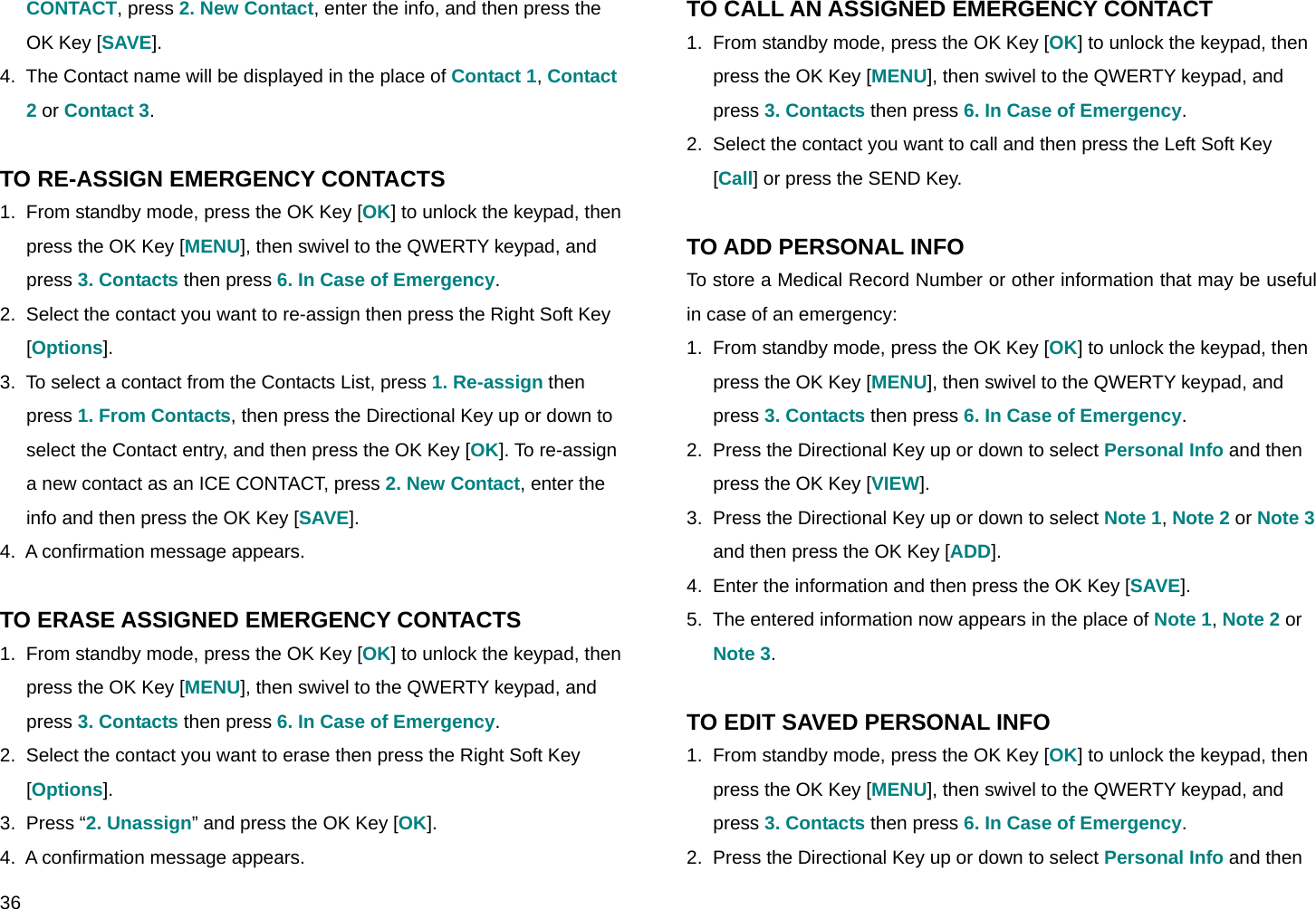  36 CONTACT, press 2. New Contact, enter the info, and then press the OK Key [SAVE]. 4.  The Contact name will be displayed in the place of Contact 1, Contact 2 or Contact 3.  TO RE-ASSIGN EMERGENCY CONTACTS 1.  From standby mode, press the OK Key [OK] to unlock the keypad, then press the OK Key [MENU], then swivel to the QWERTY keypad, and press 3. Contacts then press 6. In Case of Emergency. 2.  Select the contact you want to re-assign then press the Right Soft Key [Options]. 3.  To select a contact from the Contacts List, press 1. Re-assign then press 1. From Contacts, then press the Directional Key up or down to select the Contact entry, and then press the OK Key [OK]. To re-assign a new contact as an ICE CONTACT, press 2. New Contact, enter the info and then press the OK Key [SAVE]. 4.  A confirmation message appears.  TO ERASE ASSIGNED EMERGENCY CONTACTS 1.  From standby mode, press the OK Key [OK] to unlock the keypad, then press the OK Key [MENU], then swivel to the QWERTY keypad, and press 3. Contacts then press 6. In Case of Emergency. 2.  Select the contact you want to erase then press the Right Soft Key [Options]. 3.  Press “2. Unassign” and press the OK Key [OK]. 4.  A confirmation message appears. TO CALL AN ASSIGNED EMERGENCY CONTACT 1.  From standby mode, press the OK Key [OK] to unlock the keypad, then press the OK Key [MENU], then swivel to the QWERTY keypad, and press 3. Contacts then press 6. In Case of Emergency. 2.  Select the contact you want to call and then press the Left Soft Key [Call] or press the SEND Key.  TO ADD PERSONAL INFO To store a Medical Record Number or other information that may be useful in case of an emergency: 1.  From standby mode, press the OK Key [OK] to unlock the keypad, then press the OK Key [MENU], then swivel to the QWERTY keypad, and press 3. Contacts then press 6. In Case of Emergency. 2.  Press the Directional Key up or down to select Personal Info and then press the OK Key [VIEW]. 3.  Press the Directional Key up or down to select Note 1, Note 2 or Note 3 and then press the OK Key [ADD]. 4.  Enter the information and then press the OK Key [SAVE]. 5.  The entered information now appears in the place of Note 1, Note 2 or Note 3.  TO EDIT SAVED PERSONAL INFO 1.  From standby mode, press the OK Key [OK] to unlock the keypad, then press the OK Key [MENU], then swivel to the QWERTY keypad, and press 3. Contacts then press 6. In Case of Emergency. 2.  Press the Directional Key up or down to select Personal Info and then 