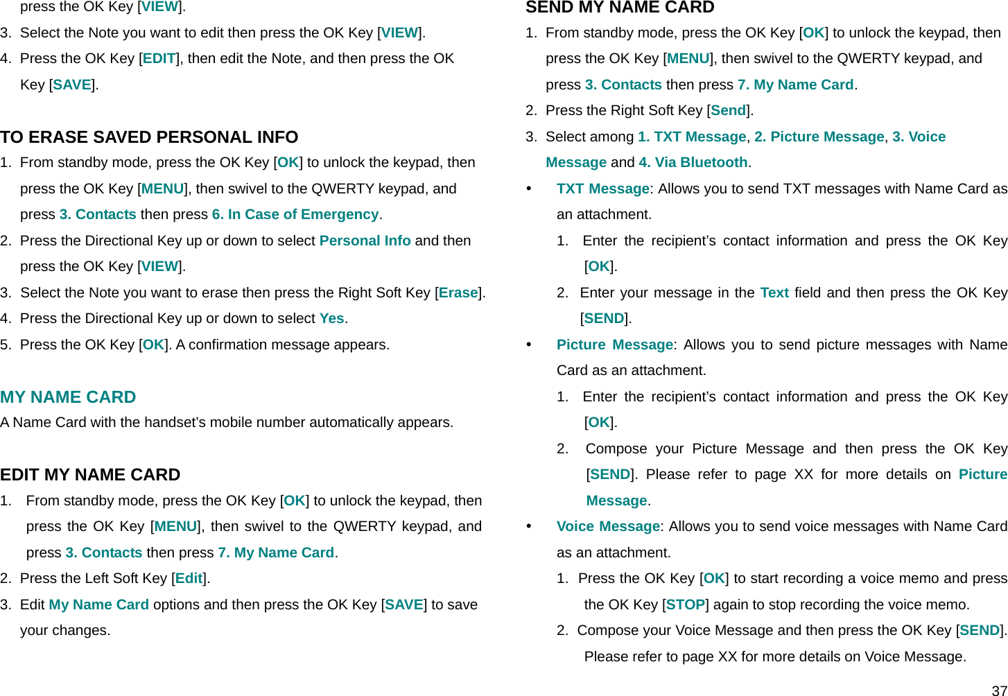  37 press the OK Key [VIEW]. 3.  Select the Note you want to edit then press the OK Key [VIEW]. 4.  Press the OK Key [EDIT], then edit the Note, and then press the OK Key [SAVE].  TO ERASE SAVED PERSONAL INFO 1.  From standby mode, press the OK Key [OK] to unlock the keypad, then press the OK Key [MENU], then swivel to the QWERTY keypad, and press 3. Contacts then press 6. In Case of Emergency. 2.  Press the Directional Key up or down to select Personal Info and then press the OK Key [VIEW]. 3.  Select the Note you want to erase then press the Right Soft Key [Erase]. 4.  Press the Directional Key up or down to select Yes. 5.  Press the OK Key [OK]. A confirmation message appears.  MY NAME CARD A Name Card with the handset’s mobile number automatically appears.  EDIT MY NAME CARD 1.  From standby mode, press the OK Key [OK] to unlock the keypad, then press the OK Key [MENU], then swivel to the QWERTY keypad, and press 3. Contacts then press 7. My Name Card. 2.  Press the Left Soft Key [Edit]. 3.  Edit My Name Card options and then press the OK Key [SAVE] to save your changes.  SEND MY NAME CARD 1.  From standby mode, press the OK Key [OK] to unlock the keypad, then press the OK Key [MENU], then swivel to the QWERTY keypad, and press 3. Contacts then press 7. My Name Card. 2.  Press the Right Soft Key [Send]. 3.  Select among 1. TXT Message, 2. Picture Message, 3. Voice Message and 4. Via Bluetooth. y TXT Message: Allows you to send TXT messages with Name Card as an attachment. 1.  Enter the recipient’s contact information and press the OK Key [OK]. 2.  Enter your message in the Text field and then press the OK Key [SEND]. y Picture Message: Allows you to send picture messages with Name Card as an attachment. 1.  Enter the recipient’s contact information and press the OK Key [OK]. 2.  Compose your Picture Message and then press the OK Key [SEND]. Please refer to page XX for more details on Picture Message. y Voice Message: Allows you to send voice messages with Name Card as an attachment. 1.  Press the OK Key [OK] to start recording a voice memo and press the OK Key [STOP] again to stop recording the voice memo. 2.  Compose your Voice Message and then press the OK Key [SEND]. Please refer to page XX for more details on Voice Message. 