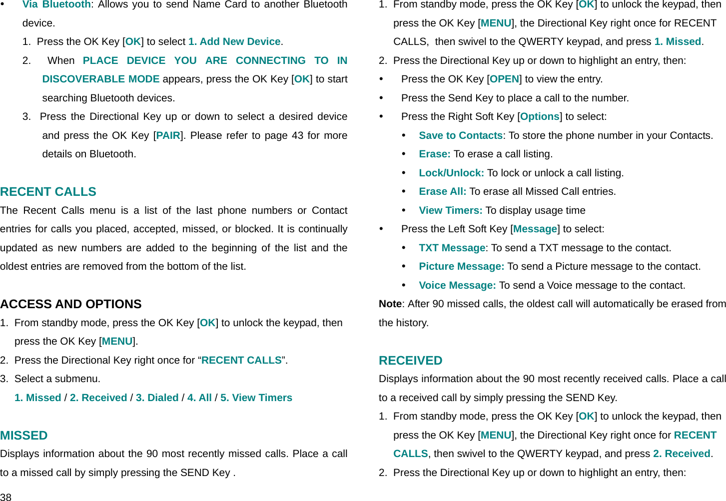  38 y Via Bluetooth: Allows you to send Name Card to another Bluetooth device. 1.  Press the OK Key [OK] to select 1. Add New Device. 2.  When PLACE DEVICE YOU ARE CONNECTING TO IN DISCOVERABLE MODE appears, press the OK Key [OK] to start searching Bluetooth devices. 3.  Press the Directional Key up or down to select a desired device and press the OK Key [PAIR]. Please refer to page 43 for more details on Bluetooth.  RECENT CALLS The Recent Calls menu is a list of the last phone numbers or Contact entries for calls you placed, accepted, missed, or blocked. It is continually updated as new numbers are added to the beginning of the list and the oldest entries are removed from the bottom of the list.  ACCESS AND OPTIONS 1.  From standby mode, press the OK Key [OK] to unlock the keypad, then press the OK Key [MENU]. 2.  Press the Directional Key right once for “RECENT CALLS”. 3.  Select a submenu. 1. Missed / 2. Received / 3. Dialed / 4. All / 5. View Timers  MISSED Displays information about the 90 most recently missed calls. Place a call to a missed call by simply pressing the SEND Key . 1.  From standby mode, press the OK Key [OK] to unlock the keypad, then press the OK Key [MENU], the Directional Key right once for RECENT CALLS,  then swivel to the QWERTY keypad, and press 1. Missed. 2.  Press the Directional Key up or down to highlight an entry, then: y  Press the OK Key [OPEN] to view the entry. y  Press the Send Key to place a call to the number. y  Press the Right Soft Key [Options] to select: y Save to Contacts: To store the phone number in your Contacts. y Erase: To erase a call listing.   y Lock/Unlock: To lock or unlock a call listing. y Erase All: To erase all Missed Call entries. y View Timers: To display usage time y  Press the Left Soft Key [Message] to select: y TXT Message: To send a TXT message to the contact. y Picture Message: To send a Picture message to the contact. y Voice Message: To send a Voice message to the contact. Note: After 90 missed calls, the oldest call will automatically be erased from the history.  RECEIVED Displays information about the 90 most recently received calls. Place a call to a received call by simply pressing the SEND Key. 1.  From standby mode, press the OK Key [OK] to unlock the keypad, then press the OK Key [MENU], the Directional Key right once for RECENT CALLS, then swivel to the QWERTY keypad, and press 2. Received. 2.  Press the Directional Key up or down to highlight an entry, then: 