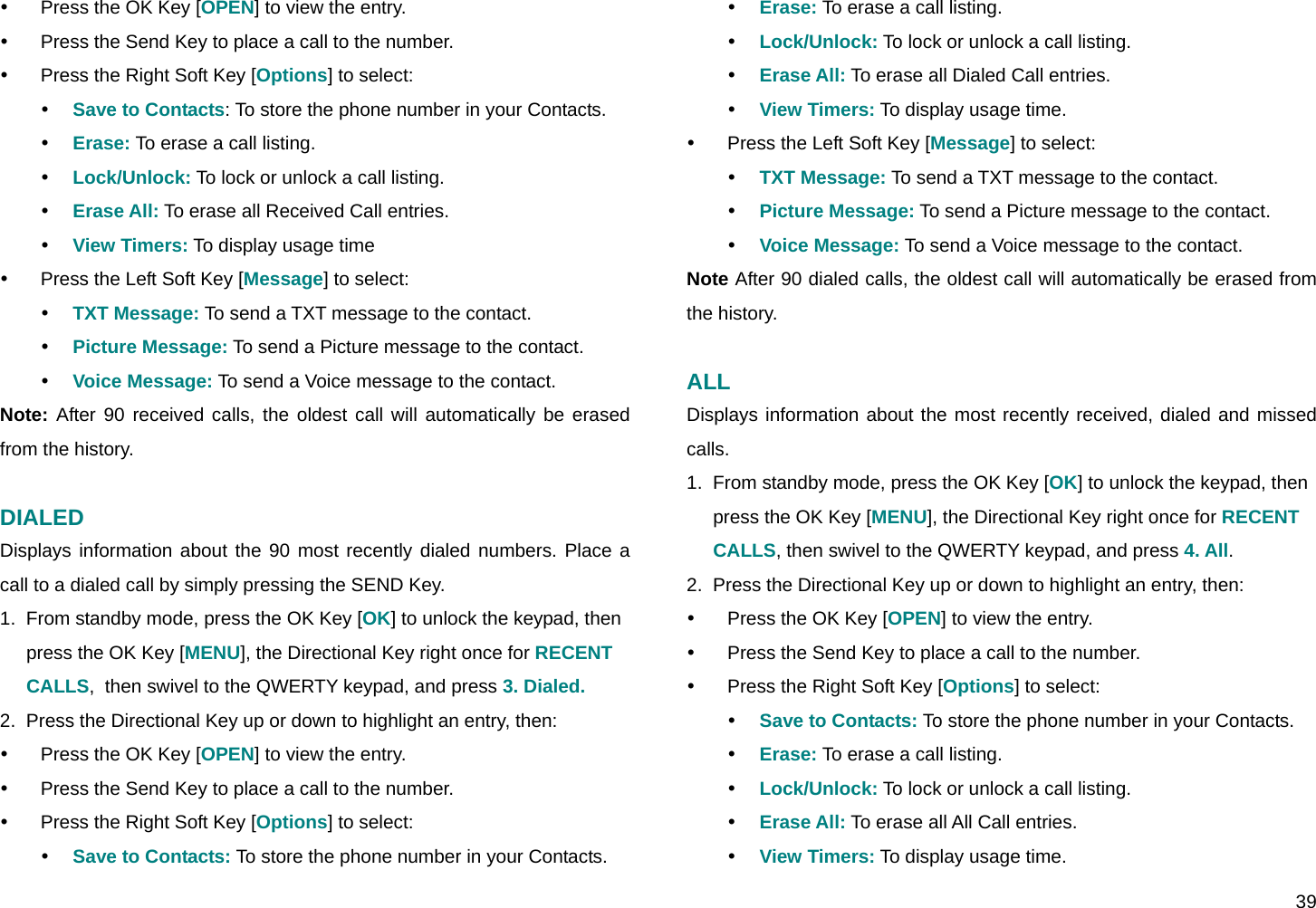  39 y  Press the OK Key [OPEN] to view the entry. y  Press the Send Key to place a call to the number. y  Press the Right Soft Key [Options] to select: y Save to Contacts: To store the phone number in your Contacts. y Erase: To erase a call listing. y Lock/Unlock: To lock or unlock a call listing. y Erase All: To erase all Received Call entries. y View Timers: To display usage time y  Press the Left Soft Key [Message] to select: y TXT Message: To send a TXT message to the contact. y Picture Message: To send a Picture message to the contact. y Voice Message: To send a Voice message to the contact. Note: After 90 received calls, the oldest call will automatically be erased from the history.  DIALED Displays information about the 90 most recently dialed numbers. Place a call to a dialed call by simply pressing the SEND Key. 1.  From standby mode, press the OK Key [OK] to unlock the keypad, then press the OK Key [MENU], the Directional Key right once for RECENT CALLS,  then swivel to the QWERTY keypad, and press 3. Dialed. 2.  Press the Directional Key up or down to highlight an entry, then: y  Press the OK Key [OPEN] to view the entry. y  Press the Send Key to place a call to the number. y  Press the Right Soft Key [Options] to select: y Save to Contacts: To store the phone number in your Contacts. y Erase: To erase a call listing. y Lock/Unlock: To lock or unlock a call listing. y Erase All: To erase all Dialed Call entries. y View Timers: To display usage time. y  Press the Left Soft Key [Message] to select: y TXT Message: To send a TXT message to the contact. y Picture Message: To send a Picture message to the contact. y Voice Message: To send a Voice message to the contact. Note After 90 dialed calls, the oldest call will automatically be erased from the history.  ALL Displays information about the most recently received, dialed and missed calls. 1.  From standby mode, press the OK Key [OK] to unlock the keypad, then press the OK Key [MENU], the Directional Key right once for RECENT CALLS, then swivel to the QWERTY keypad, and press 4. All. 2.  Press the Directional Key up or down to highlight an entry, then: y  Press the OK Key [OPEN] to view the entry. y  Press the Send Key to place a call to the number. y  Press the Right Soft Key [Options] to select: y Save to Contacts: To store the phone number in your Contacts. y Erase: To erase a call listing. y Lock/Unlock: To lock or unlock a call listing. y Erase All: To erase all All Call entries. y View Timers: To display usage time. 