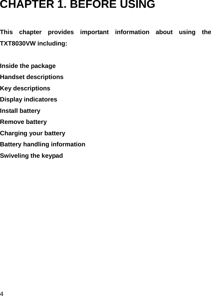  4 CHAPTER 1. BEFORE USING  This chapter provides important information about using the TXT8030VW including:   Inside the package Handset descriptions Key descriptions Display indicatores Install battery Remove battery Charging your battery Battery handling information Swiveling the keypad               