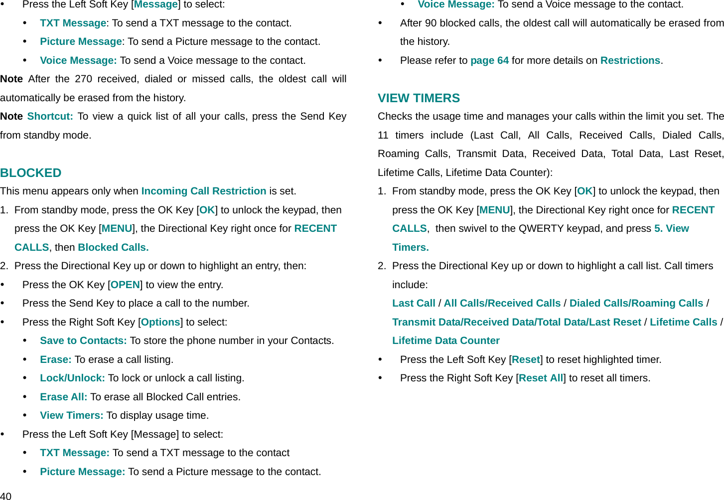  40 y  Press the Left Soft Key [Message] to select: y TXT Message: To send a TXT message to the contact. y Picture Message: To send a Picture message to the contact. y Voice Message: To send a Voice message to the contact. Note After the 270 received, dialed or missed calls, the oldest call will automatically be erased from the history. Note Shortcut: To view a quick list of all your calls, press the Send Key from standby mode.  BLOCKED This menu appears only when Incoming Call Restriction is set. 1.  From standby mode, press the OK Key [OK] to unlock the keypad, then press the OK Key [MENU], the Directional Key right once for RECENT CALLS, then Blocked Calls. 2.  Press the Directional Key up or down to highlight an entry, then: y  Press the OK Key [OPEN] to view the entry. y  Press the Send Key to place a call to the number. y  Press the Right Soft Key [Options] to select: y Save to Contacts: To store the phone number in your Contacts.  y Erase: To erase a call listing. y Lock/Unlock: To lock or unlock a call listing. y Erase All: To erase all Blocked Call entries. y View Timers: To display usage time. y  Press the Left Soft Key [Message] to select: y TXT Message: To send a TXT message to the contact y Picture Message: To send a Picture message to the contact. y Voice Message: To send a Voice message to the contact.  y  After 90 blocked calls, the oldest call will automatically be erased from the history. y Please refer to page 64 for more details on Restrictions.  VIEW TIMERS Checks the usage time and manages your calls within the limit you set. The 11 timers include (Last Call, All Calls, Received Calls, Dialed Calls, Roaming Calls, Transmit Data, Received Data, Total Data, Last Reset, Lifetime Calls, Lifetime Data Counter): 1.  From standby mode, press the OK Key [OK] to unlock the keypad, then press the OK Key [MENU], the Directional Key right once for RECENT CALLS,  then swivel to the QWERTY keypad, and press 5. View Timers. 2.  Press the Directional Key up or down to highlight a call list. Call timers include: Last Call / All Calls/Received Calls / Dialed Calls/Roaming Calls /  Transmit Data/Received Data/Total Data/Last Reset / Lifetime Calls / Lifetime Data Counter y  Press the Left Soft Key [Reset] to reset highlighted timer. y  Press the Right Soft Key [Reset All] to reset all timers.  