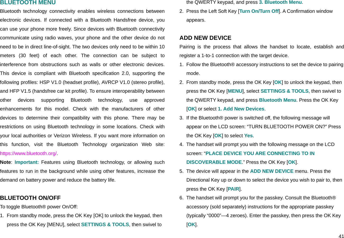  41 BLUETOOTH MENU Bluetooth technology connectivity enables wireless connections between electronic devices. If connected with a Bluetooth Handsfree device, you can use your phone more freely. Since devices with Bluetooth connectivity communicate using radio waves, your phone and the other device do not need to be in direct line-of-sight. The two devices only need to be within 10 meters (30 feet) of each other. The connection can be subject to interference from obstructions such as walls or other electronic devices.  This device is compliant with Bluetooth specification 2.0, supporting the following profiles: HSP V1.0 (headset profile), AVRCP V1.0 (stereo profile), and HFP V1.5 (handsfree car kit profile). To ensure interoperability between other devices supporting Bluetooth technology, use approved enhancements for this model. Check with the manufacturers of other devices to determine their compatibility with this phone. There may be restrictions on using Bluetooth technology in some locations. Check with your local authorities or Verizon Wireless. If you want more information on this function, visit the Bluetooth Technology organization Web site: https://www.bluetooth.org/. Note:  Important: Features using Bluetooth technology, or allowing such features to run in the background while using other features, increase the demand on battery power and reduce the battery life.  BLUETOOTH ON/OFF To toggle Bluetooth® power On/Off: 1.  From standby mode, press the OK Key [OK] to unlock the keypad, then press the OK Key [MENU], select SETTINGS &amp; TOOLS, then swivel to the QWERTY keypad, and press 3. Bluetooth Menu. 2.  Press the Left Soft Key [Turn On/Turn Off]. A Confirmation window appears.  ADD NEW DEVICE Pairing is the process that allows the handset to locate, establish and register a 1-to-1 connection with the target device. 1.  Follow the Bluetooth® accessory instructions to set the device to pairing mode. 2.  From standby mode, press the OK Key [OK] to unlock the keypad, then press the OK Key [MENU], select SETTINGS &amp; TOOLS, then swivel to the QWERTY keypad, and press Bluetooth Menu. Press the OK Key [OK] or select 1. Add New Devices. 3.  If the Bluetooth® power is switched off, the following message will appear on the LCD screen: “TURN BLUETOOTH POWER ON?” Press the OK Key [OK] to select Yes. 4.  The handset will prompt you with the following message on the LCD screen: “PLACE DEVICE YOU ARE CONNECTING TO IN DISCOVERABLE MODE.” Press the OK Key [OK]. 5.  The device will appear in the ADD NEW DEVICE menu. Press the Directional Key up or down to select the device you wish to pair to, then press the OK Key [PAIR]. 6.  The handset will prompt you for the passkey. Consult the Bluetooth® accessory (sold separately) instructions for the appropriate passkey (typically “0000”—4 zeroes). Enter the passkey, then press the OK Key [OK].  