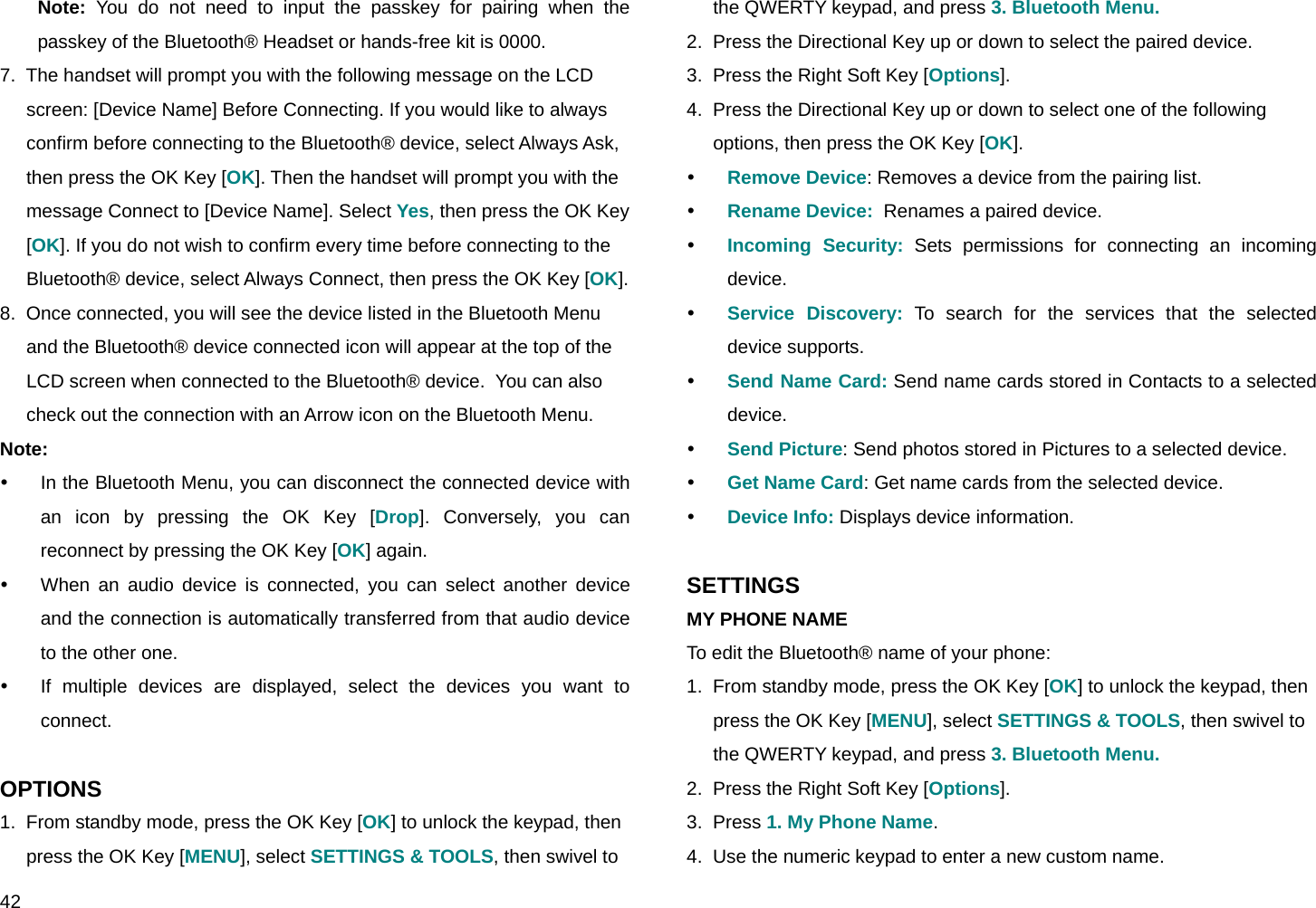  42 Note: You do not need to input the passkey for pairing when the passkey of the Bluetooth® Headset or hands-free kit is 0000. 7.  The handset will prompt you with the following message on the LCD screen: [Device Name] Before Connecting. If you would like to always confirm before connecting to the Bluetooth® device, select Always Ask, then press the OK Key [OK]. Then the handset will prompt you with the message Connect to [Device Name]. Select Yes, then press the OK Key [OK]. If you do not wish to confirm every time before connecting to the Bluetooth® device, select Always Connect, then press the OK Key [OK]. 8.  Once connected, you will see the device listed in the Bluetooth Menu and the Bluetooth® device connected icon will appear at the top of the LCD screen when connected to the Bluetooth® device.  You can also check out the connection with an Arrow icon on the Bluetooth Menu. Note: y  In the Bluetooth Menu, you can disconnect the connected device with an icon by pressing the OK Key [Drop]. Conversely, you can reconnect by pressing the OK Key [OK] again. y  When an audio device is connected, you can select another device and the connection is automatically transferred from that audio device to the other one. y  If multiple devices are displayed, select the devices you want to connect.  OPTIONS 1.  From standby mode, press the OK Key [OK] to unlock the keypad, then press the OK Key [MENU], select SETTINGS &amp; TOOLS, then swivel to the QWERTY keypad, and press 3. Bluetooth Menu. 2.  Press the Directional Key up or down to select the paired device. 3.  Press the Right Soft Key [Options]. 4.  Press the Directional Key up or down to select one of the following options, then press the OK Key [OK]. y Remove Device: Removes a device from the pairing list. y Rename Device:  Renames a paired device. y Incoming Security: Sets permissions for connecting an incoming device. y Service Discovery: To search for the services that the selected device supports. y Send Name Card: Send name cards stored in Contacts to a selected device. y Send Picture: Send photos stored in Pictures to a selected device. y Get Name Card: Get name cards from the selected device. y Device Info: Displays device information.  SETTINGS MY PHONE NAME To edit the Bluetooth® name of your phone: 1.  From standby mode, press the OK Key [OK] to unlock the keypad, then press the OK Key [MENU], select SETTINGS &amp; TOOLS, then swivel to the QWERTY keypad, and press 3. Bluetooth Menu. 2.  Press the Right Soft Key [Options]. 3.  Press 1. My Phone Name. 4.  Use the numeric keypad to enter a new custom name. 