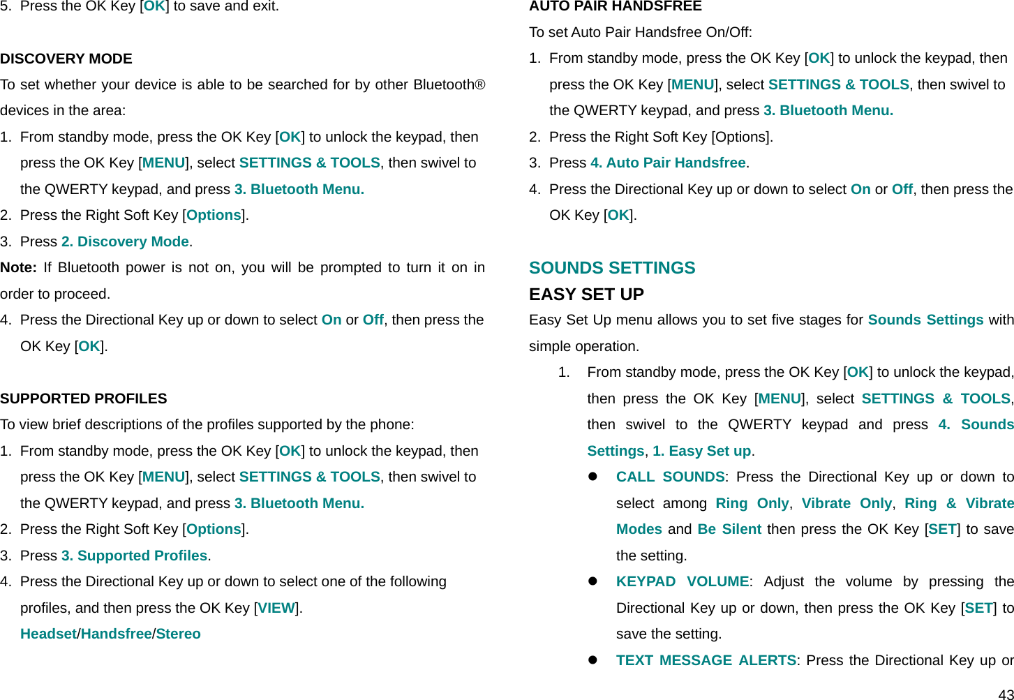  43 5.  Press the OK Key [OK] to save and exit.  DISCOVERY MODE To set whether your device is able to be searched for by other Bluetooth® devices in the area: 1.  From standby mode, press the OK Key [OK] to unlock the keypad, then press the OK Key [MENU], select SETTINGS &amp; TOOLS, then swivel to the QWERTY keypad, and press 3. Bluetooth Menu. 2.  Press the Right Soft Key [Options]. 3.  Press 2. Discovery Mode. Note: If Bluetooth power is not on, you will be prompted to turn it on in order to proceed.  4.  Press the Directional Key up or down to select On or Off, then press the OK Key [OK].  SUPPORTED PROFILES To view brief descriptions of the profiles supported by the phone: 1.  From standby mode, press the OK Key [OK] to unlock the keypad, then press the OK Key [MENU], select SETTINGS &amp; TOOLS, then swivel to the QWERTY keypad, and press 3. Bluetooth Menu. 2.  Press the Right Soft Key [Options]. 3.  Press 3. Supported Profiles. 4.  Press the Directional Key up or down to select one of the following profiles, and then press the OK Key [VIEW]. Headset/Handsfree/Stereo  AUTO PAIR HANDSFREE To set Auto Pair Handsfree On/Off: 1.  From standby mode, press the OK Key [OK] to unlock the keypad, then press the OK Key [MENU], select SETTINGS &amp; TOOLS, then swivel to the QWERTY keypad, and press 3. Bluetooth Menu. 2.  Press the Right Soft Key [Options]. 3.  Press 4. Auto Pair Handsfree. 4.  Press the Directional Key up or down to select On or Off, then press the OK Key [OK].  SOUNDS SETTINGS EASY SET UP Easy Set Up menu allows you to set five stages for Sounds Settings with simple operation. 1.  From standby mode, press the OK Key [OK] to unlock the keypad, then press the OK Key [MENU], select SETTINGS &amp; TOOLS, then swivel to the QWERTY keypad and press 4. Sounds Settings, 1. Easy Set up. z CALL SOUNDS: Press the Directional Key up or down to select among Ring Only,  Vibrate Only,  Ring &amp; Vibrate Modes and Be Silent then press the OK Key [SET] to save the setting. z KEYPAD VOLUME: Adjust the volume by pressing the Directional Key up or down, then press the OK Key [SET] to save the setting. z TEXT MESSAGE ALERTS: Press the Directional Key up or 