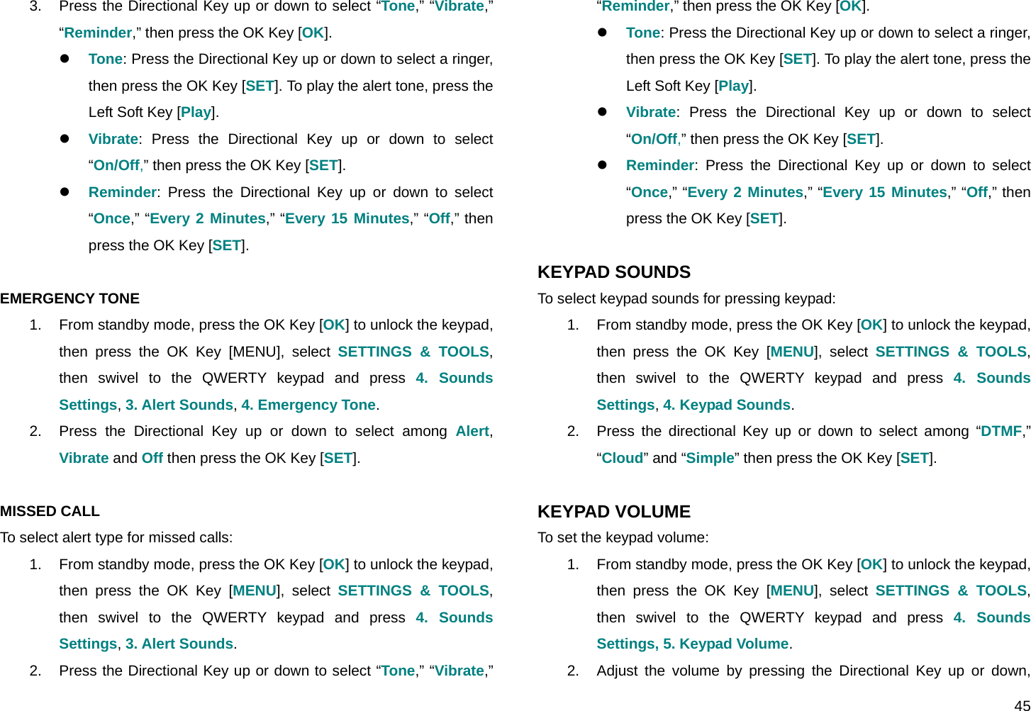  45 3.  Press the Directional Key up or down to select “Tone,” “Vibrate,” “Reminder,” then press the OK Key [OK]. z Tone: Press the Directional Key up or down to select a ringer, then press the OK Key [SET]. To play the alert tone, press the Left Soft Key [Play]. z Vibrate: Press the Directional Key up or down to select “On/Off,” then press the OK Key [SET]. z Reminder: Press the Directional Key up or down to select “Once,” “Every 2 Minutes,” “Every 15 Minutes,” “Off,” then press the OK Key [SET].  EMERGENCY TONE 1.  From standby mode, press the OK Key [OK] to unlock the keypad, then press the OK Key [MENU], select SETTINGS &amp; TOOLS, then swivel to the QWERTY keypad and press 4. Sounds Settings, 3. Alert Sounds, 4. Emergency Tone. 2.  Press the Directional Key up or down to select among Alert, Vibrate and Off then press the OK Key [SET].  MISSED CALL To select alert type for missed calls: 1.  From standby mode, press the OK Key [OK] to unlock the keypad, then press the OK Key [MENU], select SETTINGS &amp; TOOLS, then swivel to the QWERTY keypad and press 4. Sounds Settings, 3. Alert Sounds. 2.  Press the Directional Key up or down to select “Tone,” “Vibrate,” “Reminder,” then press the OK Key [OK]. z Tone: Press the Directional Key up or down to select a ringer, then press the OK Key [SET]. To play the alert tone, press the Left Soft Key [Play]. z Vibrate: Press the Directional Key up or down to select “On/Off,” then press the OK Key [SET]. z Reminder: Press the Directional Key up or down to select “Once,” “Every 2 Minutes,” “Every 15 Minutes,” “Off,” then press the OK Key [SET].  KEYPAD SOUNDS To select keypad sounds for pressing keypad: 1.  From standby mode, press the OK Key [OK] to unlock the keypad, then press the OK Key [MENU], select SETTINGS &amp; TOOLS, then swivel to the QWERTY keypad and press 4. Sounds Settings, 4. Keypad Sounds. 2.  Press the directional Key up or down to select among “DTMF,” “Cloud” and “Simple” then press the OK Key [SET].  KEYPAD VOLUME To set the keypad volume: 1.  From standby mode, press the OK Key [OK] to unlock the keypad, then press the OK Key [MENU], select SETTINGS &amp; TOOLS, then swivel to the QWERTY keypad and press 4. Sounds Settings, 5. Keypad Volume. 2.  Adjust the volume by pressing the Directional Key up or down, 
