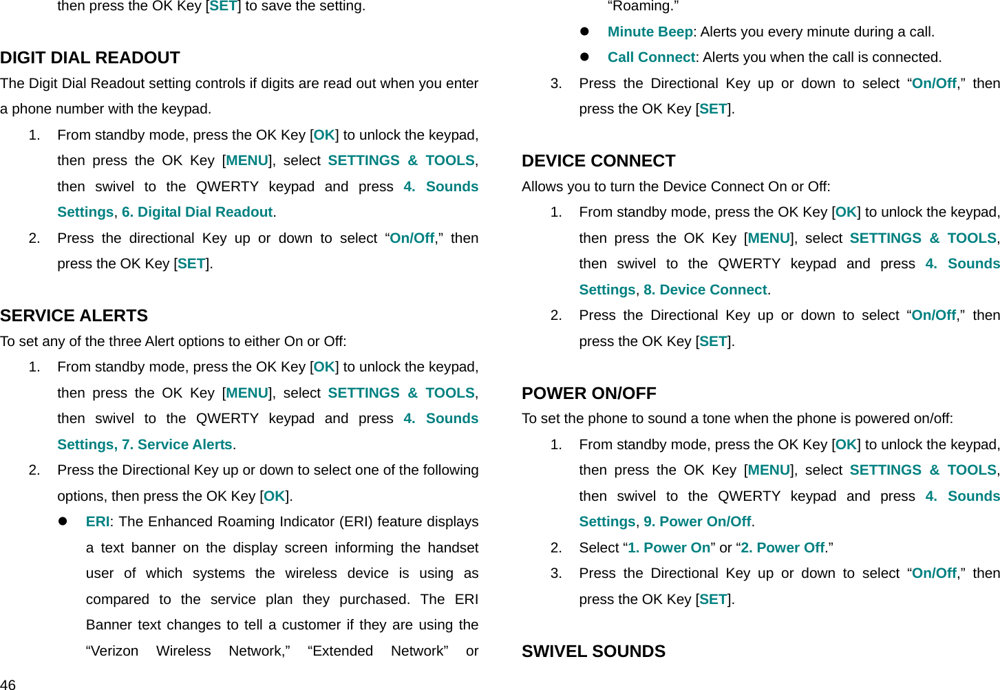  46 then press the OK Key [SET] to save the setting.  DIGIT DIAL READOUT The Digit Dial Readout setting controls if digits are read out when you enter a phone number with the keypad. 1.  From standby mode, press the OK Key [OK] to unlock the keypad, then press the OK Key [MENU], select SETTINGS &amp; TOOLS, then swivel to the QWERTY keypad and press 4. Sounds Settings, 6. Digital Dial Readout. 2.  Press the directional Key up or down to select “On/Off,” then press the OK Key [SET].  SERVICE ALERTS To set any of the three Alert options to either On or Off: 1.  From standby mode, press the OK Key [OK] to unlock the keypad, then press the OK Key [MENU], select SETTINGS &amp; TOOLS, then swivel to the QWERTY keypad and press 4. Sounds Settings, 7. Service Alerts. 2.  Press the Directional Key up or down to select one of the following options, then press the OK Key [OK]. z ERI: The Enhanced Roaming Indicator (ERI) feature displays a text banner on the display screen informing the handset user of which systems the wireless device is using as compared to the service plan they purchased. The ERI Banner text changes to tell a customer if they are using the “Verizon Wireless Network,” “Extended Network” or “Roaming.” z Minute Beep: Alerts you every minute during a call. z Call Connect: Alerts you when the call is connected. 3.  Press the Directional Key up or down to select “On/Off,” then press the OK Key [SET].  DEVICE CONNECT Allows you to turn the Device Connect On or Off: 1.  From standby mode, press the OK Key [OK] to unlock the keypad, then press the OK Key [MENU], select SETTINGS &amp; TOOLS, then swivel to the QWERTY keypad and press 4. Sounds Settings, 8. Device Connect. 2.  Press the Directional Key up or down to select “On/Off,” then press the OK Key [SET].  POWER ON/OFF To set the phone to sound a tone when the phone is powered on/off: 1.  From standby mode, press the OK Key [OK] to unlock the keypad, then press the OK Key [MENU], select SETTINGS &amp; TOOLS, then swivel to the QWERTY keypad and press 4. Sounds Settings, 9. Power On/Off. 2. Select “1. Power On” or “2. Power Off.” 3.  Press the Directional Key up or down to select “On/Off,” then press the OK Key [SET].  SWIVEL SOUNDS 