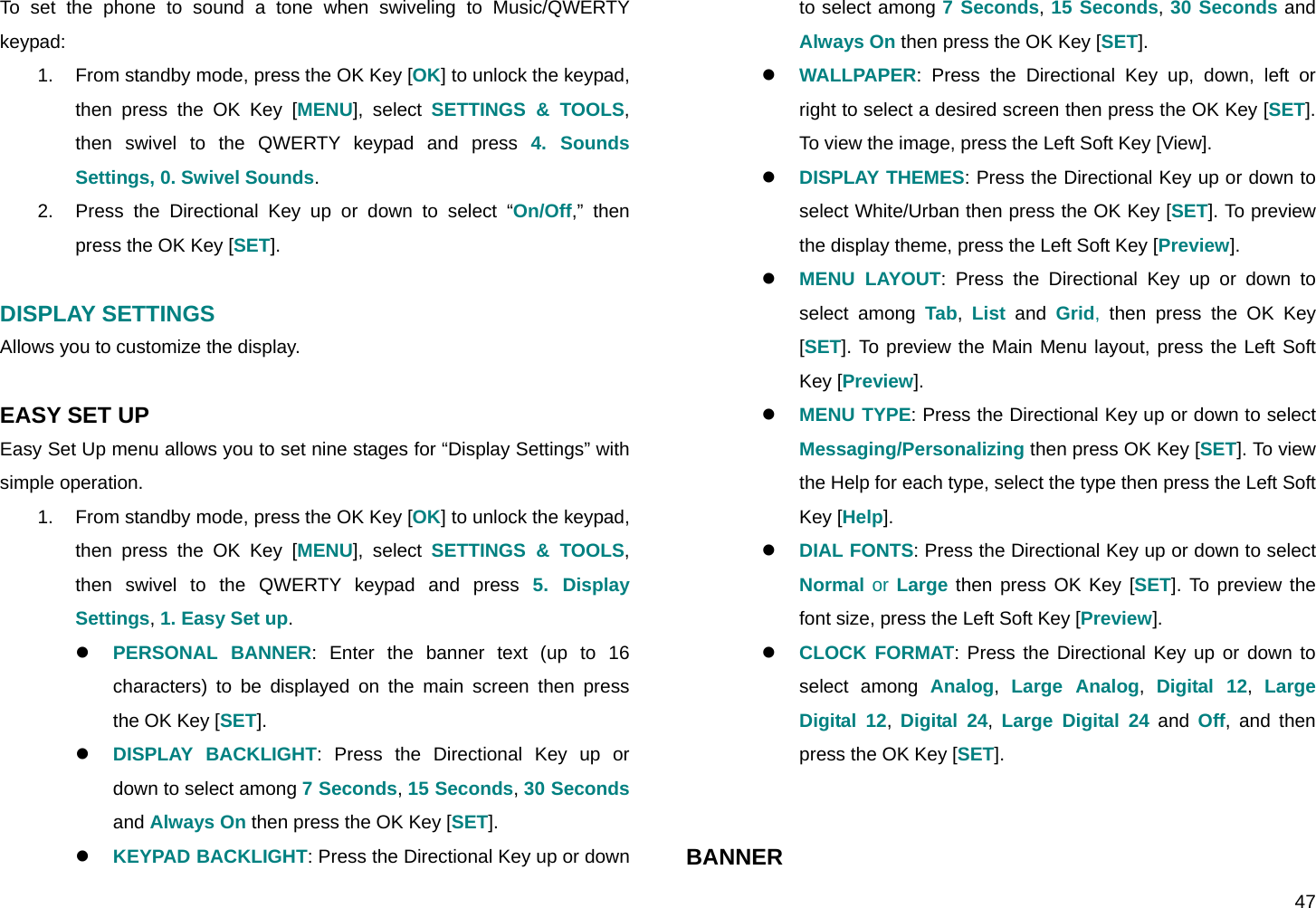  47 To set the phone to sound a tone when swiveling to Music/QWERTY keypad: 1.  From standby mode, press the OK Key [OK] to unlock the keypad, then press the OK Key [MENU], select SETTINGS &amp; TOOLS, then swivel to the QWERTY keypad and press 4. Sounds Settings, 0. Swivel Sounds. 2.  Press the Directional Key up or down to select “On/Off,” then press the OK Key [SET].  DISPLAY SETTINGS Allows you to customize the display.  EASY SET UP Easy Set Up menu allows you to set nine stages for “Display Settings” with simple operation. 1.  From standby mode, press the OK Key [OK] to unlock the keypad, then press the OK Key [MENU], select SETTINGS &amp; TOOLS, then swivel to the QWERTY keypad and press 5. Display Settings, 1. Easy Set up. z PERSONAL BANNER: Enter the banner text (up to 16 characters) to be displayed on the main screen then press the OK Key [SET]. z DISPLAY BACKLIGHT: Press the Directional Key up or down to select among 7 Seconds, 15 Seconds, 30 Seconds and Always On then press the OK Key [SET]. z KEYPAD BACKLIGHT: Press the Directional Key up or down to select among 7 Seconds, 15 Seconds, 30 Seconds and Always On then press the OK Key [SET]. z WALLPAPER: Press the Directional Key up, down, left or right to select a desired screen then press the OK Key [SET]. To view the image, press the Left Soft Key [View]. z DISPLAY THEMES: Press the Directional Key up or down to select White/Urban then press the OK Key [SET]. To preview the display theme, press the Left Soft Key [Preview]. z MENU LAYOUT: Press the Directional Key up or down to select among Tab,  List and Grid, then press the OK Key [SET]. To preview the Main Menu layout, press the Left Soft Key [Preview]. z MENU TYPE: Press the Directional Key up or down to select Messaging/Personalizing then press OK Key [SET]. To view the Help for each type, select the type then press the Left Soft Key [Help]. z DIAL FONTS: Press the Directional Key up or down to select Normal or Large then press OK Key [SET]. To preview the font size, press the Left Soft Key [Preview]. z CLOCK FORMAT: Press the Directional Key up or down to select among Analog,  Large Analog,  Digital 12,  Large Digital 12,  Digital 24,  Large Digital 24 and Off, and then press the OK Key [SET].   BANNER 