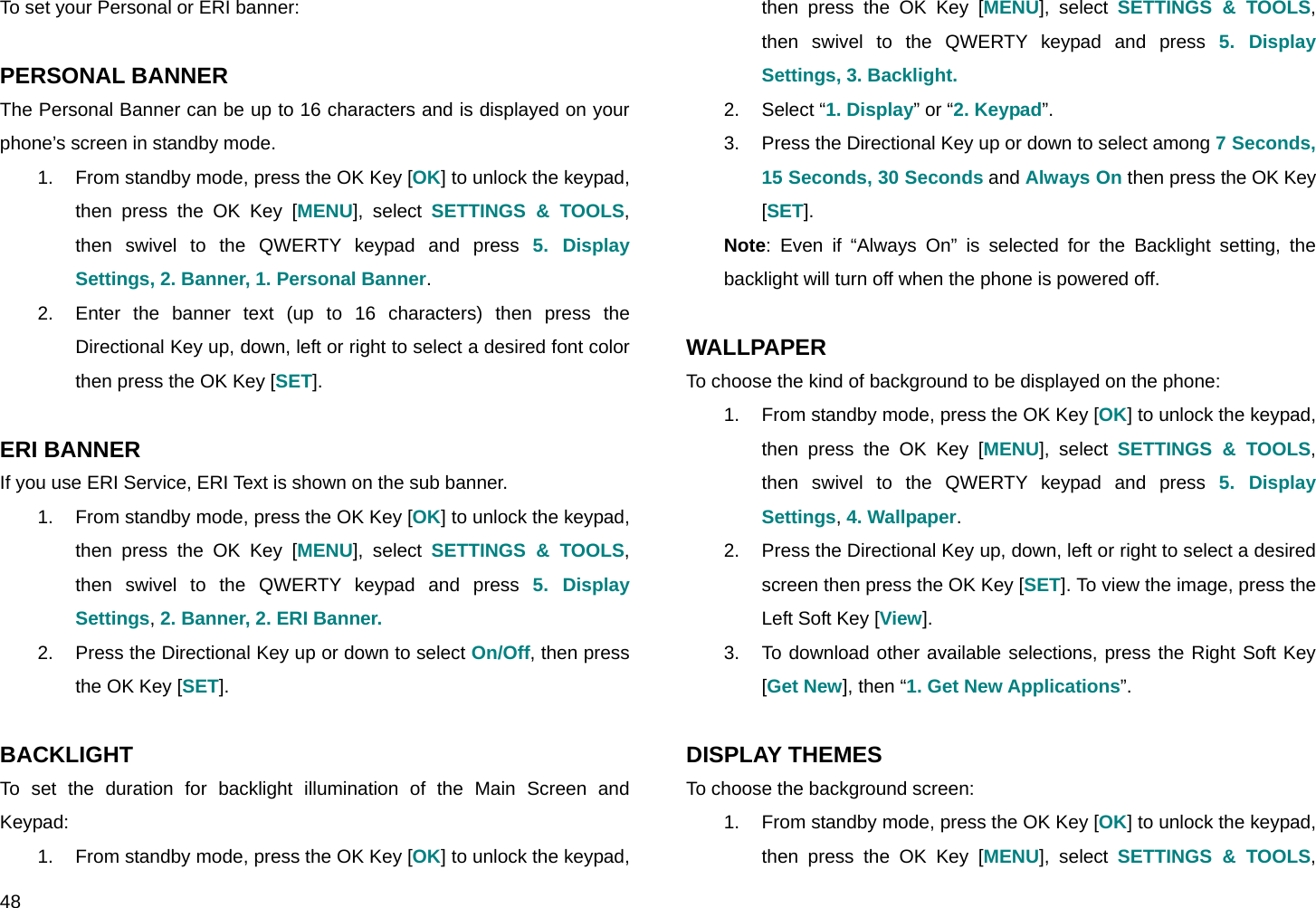  48 To set your Personal or ERI banner:  PERSONAL BANNER The Personal Banner can be up to 16 characters and is displayed on your phone’s screen in standby mode. 1.  From standby mode, press the OK Key [OK] to unlock the keypad, then press the OK Key [MENU], select SETTINGS &amp; TOOLS, then swivel to the QWERTY keypad and press 5. Display Settings, 2. Banner, 1. Personal Banner. 2.  Enter the banner text (up to 16 characters) then press the Directional Key up, down, left or right to select a desired font color then press the OK Key [SET].  ERI BANNER If you use ERI Service, ERI Text is shown on the sub banner. 1.  From standby mode, press the OK Key [OK] to unlock the keypad, then press the OK Key [MENU], select SETTINGS &amp; TOOLS, then swivel to the QWERTY keypad and press 5. Display Settings, 2. Banner, 2. ERI Banner. 2.  Press the Directional Key up or down to select On/Off, then press the OK Key [SET].  BACKLIGHT To set the duration for backlight illumination of the Main Screen and Keypad: 1.  From standby mode, press the OK Key [OK] to unlock the keypad, then press the OK Key [MENU], select SETTINGS &amp; TOOLS, then swivel to the QWERTY keypad and press 5. Display Settings, 3. Backlight. 2. Select “1. Display” or “2. Keypad”. 3.  Press the Directional Key up or down to select among 7 Seconds, 15 Seconds, 30 Seconds and Always On then press the OK Key [SET]. Note: Even if “Always On” is selected for the Backlight setting, the backlight will turn off when the phone is powered off.  WALLPAPER To choose the kind of background to be displayed on the phone: 1.  From standby mode, press the OK Key [OK] to unlock the keypad, then press the OK Key [MENU], select SETTINGS &amp; TOOLS, then swivel to the QWERTY keypad and press 5. Display Settings, 4. Wallpaper. 2.  Press the Directional Key up, down, left or right to select a desired screen then press the OK Key [SET]. To view the image, press the Left Soft Key [View]. 3.  To download other available selections, press the Right Soft Key [Get New], then “1. Get New Applications”.  DISPLAY THEMES To choose the background screen: 1.  From standby mode, press the OK Key [OK] to unlock the keypad, then press the OK Key [MENU], select SETTINGS &amp; TOOLS, 