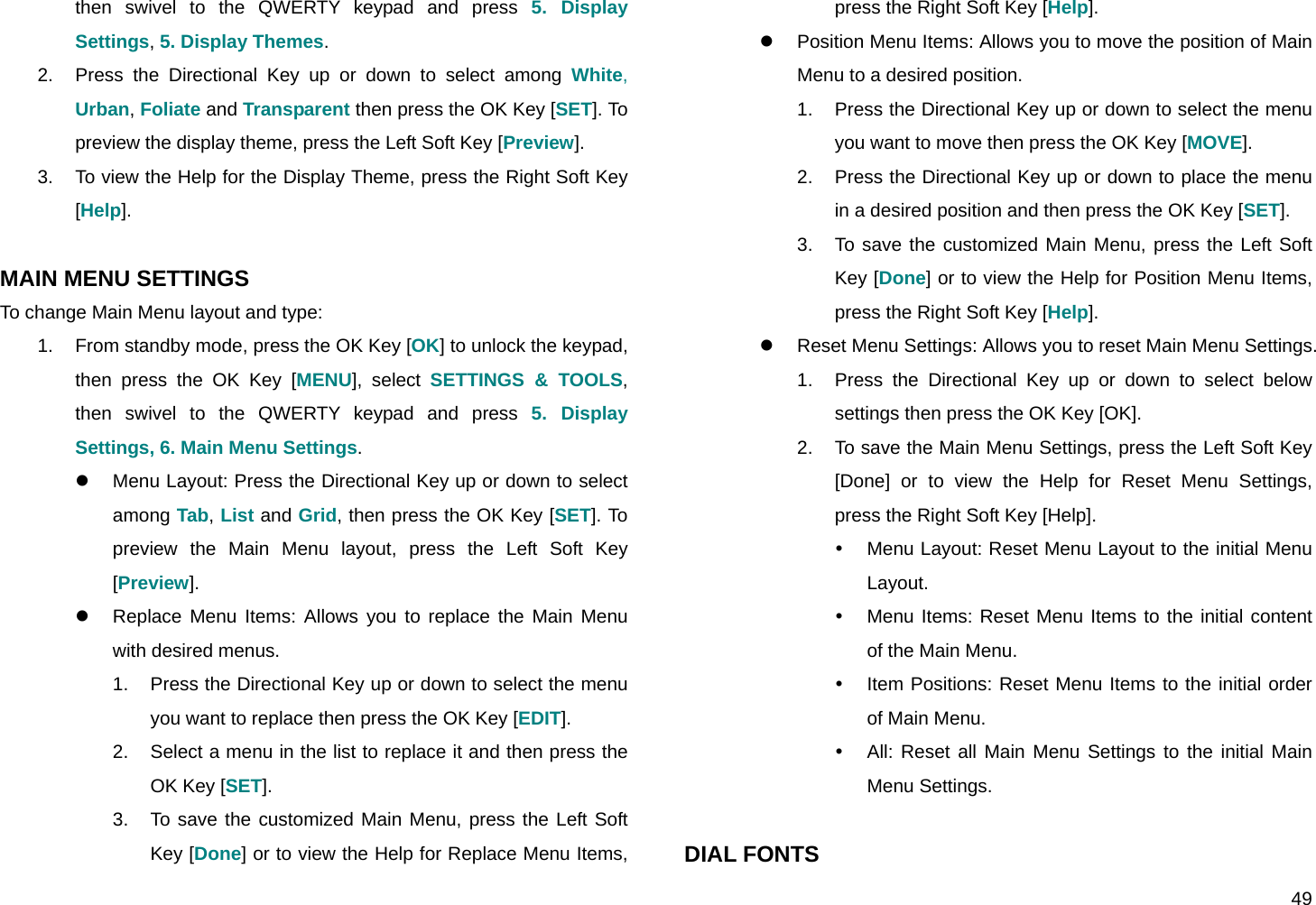  49 then swivel to the QWERTY keypad and press 5. Display Settings, 5. Display Themes. 2.  Press the Directional Key up or down to select among White, Urban, Foliate and Transparent then press the OK Key [SET]. To preview the display theme, press the Left Soft Key [Preview]. 3.  To view the Help for the Display Theme, press the Right Soft Key [Help].  MAIN MENU SETTINGS To change Main Menu layout and type: 1.  From standby mode, press the OK Key [OK] to unlock the keypad, then press the OK Key [MENU], select SETTINGS &amp; TOOLS, then swivel to the QWERTY keypad and press 5. Display Settings, 6. Main Menu Settings. z  Menu Layout: Press the Directional Key up or down to select among Tab, List and Grid, then press the OK Key [SET]. To preview the Main Menu layout, press the Left Soft Key [Preview]. z  Replace Menu Items: Allows you to replace the Main Menu with desired menus. 1.  Press the Directional Key up or down to select the menu you want to replace then press the OK Key [EDIT]. 2.  Select a menu in the list to replace it and then press the OK Key [SET]. 3.  To save the customized Main Menu, press the Left Soft Key [Done] or to view the Help for Replace Menu Items, press the Right Soft Key [Help]. z  Position Menu Items: Allows you to move the position of Main Menu to a desired position. 1.  Press the Directional Key up or down to select the menu you want to move then press the OK Key [MOVE]. 2.  Press the Directional Key up or down to place the menu in a desired position and then press the OK Key [SET]. 3.  To save the customized Main Menu, press the Left Soft Key [Done] or to view the Help for Position Menu Items, press the Right Soft Key [Help]. z  Reset Menu Settings: Allows you to reset Main Menu Settings. 1.  Press the Directional Key up or down to select below settings then press the OK Key [OK]. 2.  To save the Main Menu Settings, press the Left Soft Key [Done] or to view the Help for Reset Menu Settings, press the Right Soft Key [Help]. y  Menu Layout: Reset Menu Layout to the initial Menu Layout. y  Menu Items: Reset Menu Items to the initial content of the Main Menu. y  Item Positions: Reset Menu Items to the initial order of Main Menu. y  All: Reset all Main Menu Settings to the initial Main Menu Settings.  DIAL FONTS 
