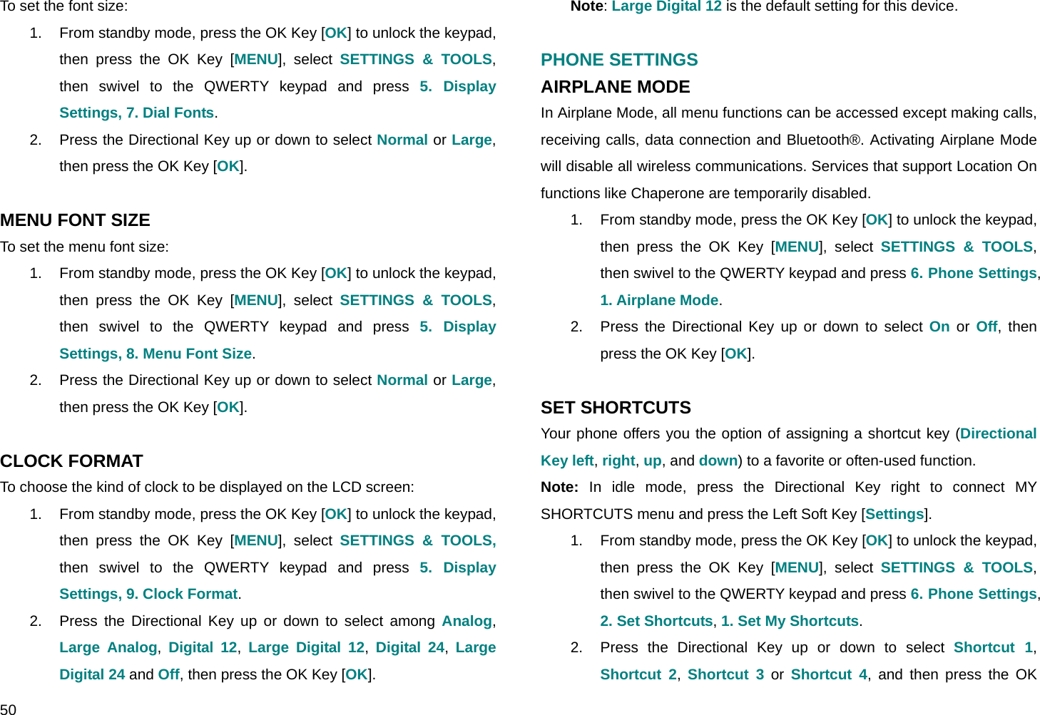  50 To set the font size: 1.  From standby mode, press the OK Key [OK] to unlock the keypad, then press the OK Key [MENU], select SETTINGS &amp; TOOLS, then swivel to the QWERTY keypad and press 5. Display Settings, 7. Dial Fonts. 2.  Press the Directional Key up or down to select Normal or Large, then press the OK Key [OK].  MENU FONT SIZE To set the menu font size: 1.  From standby mode, press the OK Key [OK] to unlock the keypad, then press the OK Key [MENU], select SETTINGS &amp; TOOLS, then swivel to the QWERTY keypad and press 5. Display Settings, 8. Menu Font Size. 2.  Press the Directional Key up or down to select Normal or Large, then press the OK Key [OK].  CLOCK FORMAT To choose the kind of clock to be displayed on the LCD screen: 1.  From standby mode, press the OK Key [OK] to unlock the keypad, then press the OK Key [MENU], select SETTINGS &amp; TOOLS, then swivel to the QWERTY keypad and press 5. Display Settings, 9. Clock Format. 2.  Press the Directional Key up or down to select among Analog, Large Analog, Digital 12, Large Digital 12, Digital 24, Large Digital 24 and Off, then press the OK Key [OK]. Note: Large Digital 12 is the default setting for this device.  PHONE SETTINGS AIRPLANE MODE In Airplane Mode, all menu functions can be accessed except making calls, receiving calls, data connection and Bluetooth®. Activating Airplane Mode will disable all wireless communications. Services that support Location On functions like Chaperone are temporarily disabled. 1.  From standby mode, press the OK Key [OK] to unlock the keypad, then press the OK Key [MENU], select SETTINGS &amp; TOOLS, then swivel to the QWERTY keypad and press 6. Phone Settings, 1. Airplane Mode. 2.  Press the Directional Key up or down to select On or Off, then press the OK Key [OK].  SET SHORTCUTS Your phone offers you the option of assigning a shortcut key (Directional Key left, right, up, and down) to a favorite or often-used function. Note: In idle mode, press the Directional Key right to connect MY SHORTCUTS menu and press the Left Soft Key [Settings]. 1.  From standby mode, press the OK Key [OK] to unlock the keypad, then press the OK Key [MENU], select SETTINGS &amp; TOOLS, then swivel to the QWERTY keypad and press 6. Phone Settings, 2. Set Shortcuts, 1. Set My Shortcuts. 2.  Press the Directional Key up or down to select Shortcut 1, Shortcut 2,  Shortcut 3 or Shortcut 4, and then press the OK 