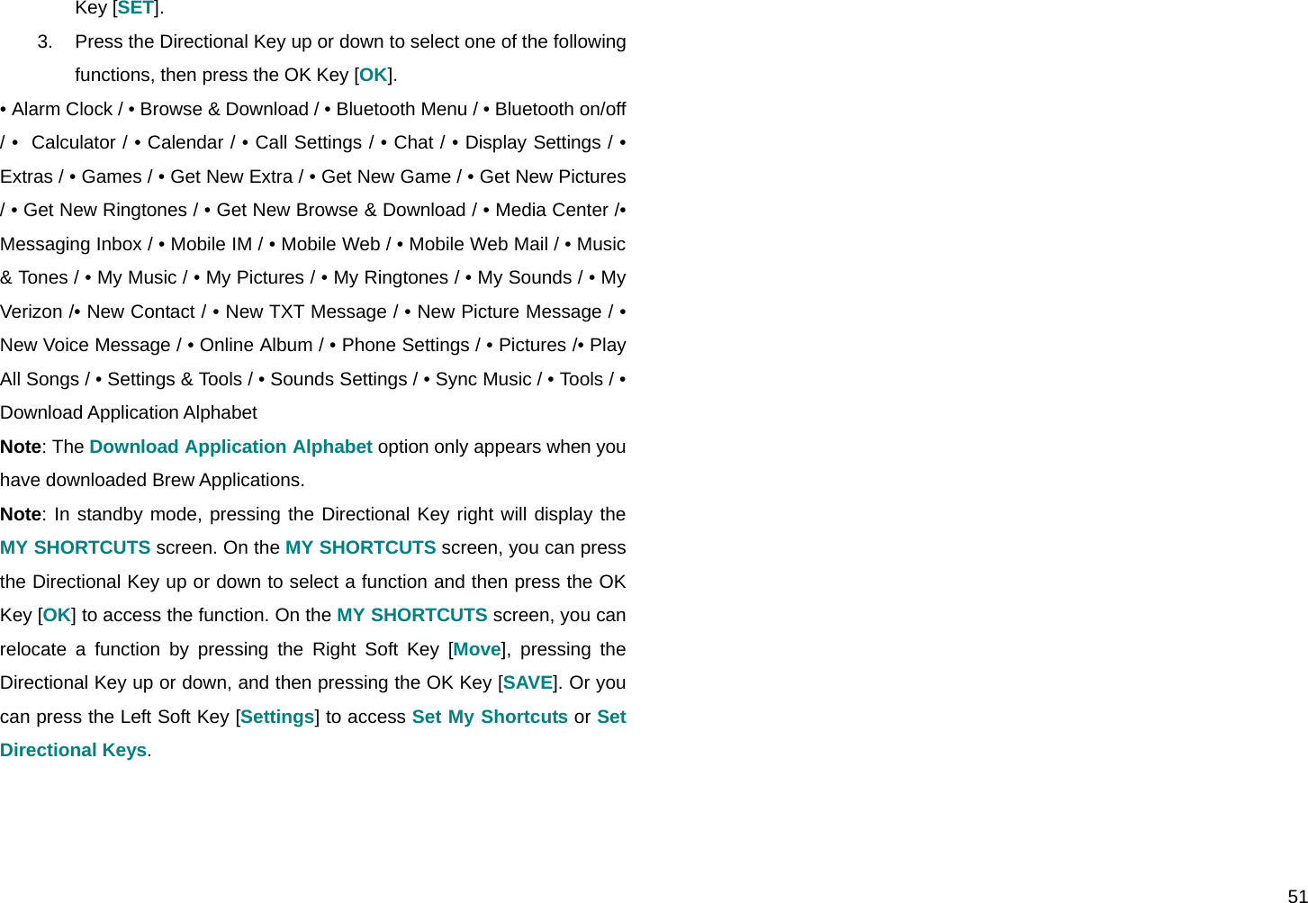  51 Key [SET]. 3.  Press the Directional Key up or down to select one of the following functions, then press the OK Key [OK]. • Alarm Clock / • Browse &amp; Download / • Bluetooth Menu / • Bluetooth on/off / •  Calculator / • Calendar / • Call Settings / • Chat / • Display Settings / • Extras / • Games / • Get New Extra / • Get New Game / • Get New Pictures / • Get New Ringtones / • Get New Browse &amp; Download / • Media Center /• Messaging Inbox / • Mobile IM / • Mobile Web / • Mobile Web Mail / • Music &amp; Tones / • My Music / • My Pictures / • My Ringtones / • My Sounds / • My Verizon /• New Contact / • New TXT Message / • New Picture Message / • New Voice Message / • Online Album / • Phone Settings / • Pictures /• Play All Songs / • Settings &amp; Tools / • Sounds Settings / • Sync Music / • Tools / • Download Application Alphabet Note: The Download Application Alphabet option only appears when you have downloaded Brew Applications. Note: In standby mode, pressing the Directional Key right will display the MY SHORTCUTS screen. On the MY SHORTCUTS screen, you can press the Directional Key up or down to select a function and then press the OK Key [OK] to access the function. On the MY SHORTCUTS screen, you can relocate a function by pressing the Right Soft Key [Move], pressing the Directional Key up or down, and then pressing the OK Key [SAVE]. Or you can press the Left Soft Key [Settings] to access Set My Shortcuts or Set Directional Keys.  
