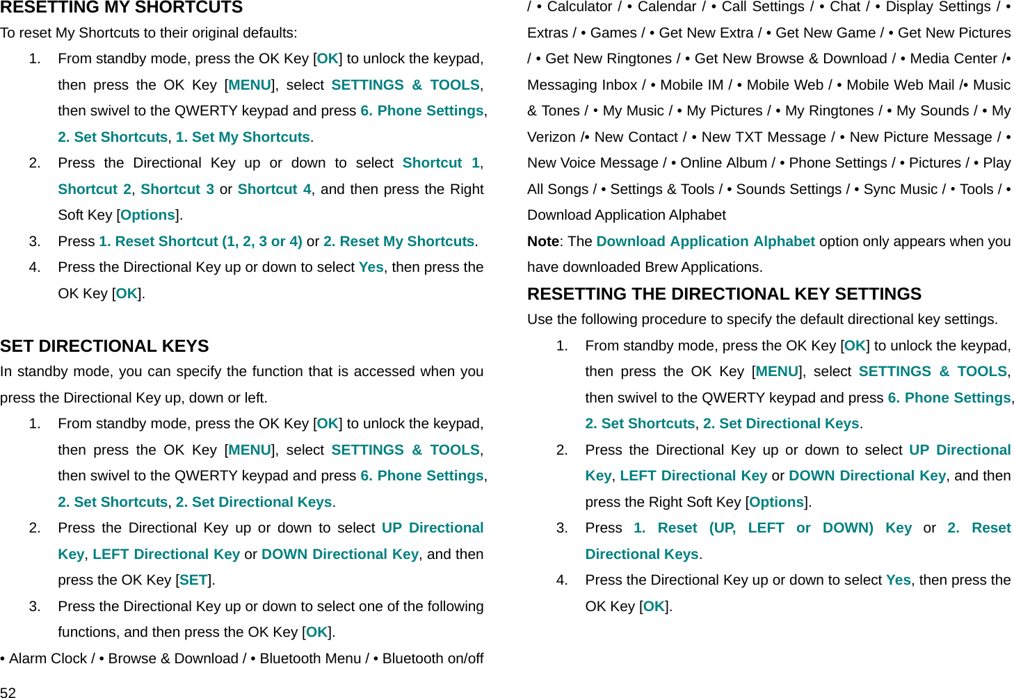  52 RESETTING MY SHORTCUTS To reset My Shortcuts to their original defaults: 1.  From standby mode, press the OK Key [OK] to unlock the keypad, then press the OK Key [MENU], select SETTINGS &amp; TOOLS, then swivel to the QWERTY keypad and press 6. Phone Settings, 2. Set Shortcuts, 1. Set My Shortcuts. 2.  Press the Directional Key up or down to select Shortcut 1, Shortcut 2, Shortcut 3 or Shortcut 4, and then press the Right Soft Key [Options]. 3. Press 1. Reset Shortcut (1, 2, 3 or 4) or 2. Reset My Shortcuts. 4.  Press the Directional Key up or down to select Yes, then press the OK Key [OK].  SET DIRECTIONAL KEYS In standby mode, you can specify the function that is accessed when you press the Directional Key up, down or left. 1.  From standby mode, press the OK Key [OK] to unlock the keypad, then press the OK Key [MENU], select SETTINGS &amp; TOOLS, then swivel to the QWERTY keypad and press 6. Phone Settings, 2. Set Shortcuts, 2. Set Directional Keys. 2.  Press the Directional Key up or down to select UP Directional Key, LEFT Directional Key or DOWN Directional Key, and then press the OK Key [SET]. 3.  Press the Directional Key up or down to select one of the following functions, and then press the OK Key [OK]. • Alarm Clock / • Browse &amp; Download / • Bluetooth Menu / • Bluetooth on/off / • Calculator / • Calendar / • Call Settings / • Chat / • Display Settings / • Extras / • Games / • Get New Extra / • Get New Game / • Get New Pictures / • Get New Ringtones / • Get New Browse &amp; Download / • Media Center /• Messaging Inbox / • Mobile IM / • Mobile Web / • Mobile Web Mail /• Music &amp; Tones / • My Music / • My Pictures / • My Ringtones / • My Sounds / • My Verizon /• New Contact / • New TXT Message / • New Picture Message / • New Voice Message / • Online Album / • Phone Settings / • Pictures / • Play All Songs / • Settings &amp; Tools / • Sounds Settings / • Sync Music / • Tools / • Download Application Alphabet Note: The Download Application Alphabet option only appears when you have downloaded Brew Applications. RESETTING THE DIRECTIONAL KEY SETTINGS Use the following procedure to specify the default directional key settings. 1.  From standby mode, press the OK Key [OK] to unlock the keypad, then press the OK Key [MENU], select SETTINGS &amp; TOOLS, then swivel to the QWERTY keypad and press 6. Phone Settings, 2. Set Shortcuts, 2. Set Directional Keys. 2.  Press the Directional Key up or down to select UP Directional Key, LEFT Directional Key or DOWN Directional Key, and then press the Right Soft Key [Options]. 3. Press 1. Reset (UP, LEFT or DOWN) Key or 2. Reset Directional Keys. 4.  Press the Directional Key up or down to select Yes, then press the OK Key [OK].  