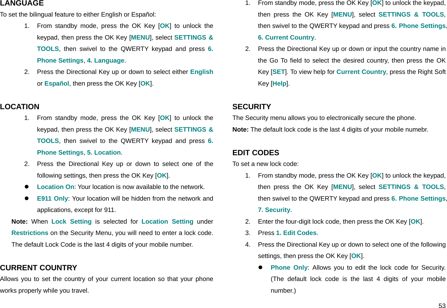  53 LANGUAGE To set the bilingual feature to either English or Español: 1.  From standby mode, press the OK Key [OK] to unlock the keypad, then press the OK Key [MENU], select SETTINGS &amp; TOOLS, then swivel to the QWERTY keypad and press 6. Phone Settings, 4. Language. 2.  Press the Directional Key up or down to select either English or Español, then press the OK Key [OK].  LOCATION 1.  From standby mode, press the OK Key [OK] to unlock the keypad, then press the OK Key [MENU], select SETTINGS &amp; TOOLS, then swivel to the QWERTY keypad and press 6. Phone Settings, 5. Location. 2.  Press the Directional Key up or down to select one of the following settings, then press the OK Key [OK]. z Location On: Your location is now available to the network. z E911 Only: Your location will be hidden from the network and applications, except for 911. Note: When Lock Setting is selected for Location Setting under Restrictions on the Security Menu, you will need to enter a lock code. The default Lock Code is the last 4 digits of your mobile number.  CURRENT COUNTRY Allows you to set the country of your current location so that your phone works properly while you travel. 1.  From standby mode, press the OK Key [OK] to unlock the keypad, then press the OK Key [MENU], select SETTINGS &amp; TOOLS, then swivel to the QWERTY keypad and press 6. Phone Settings, 6. Current Country. 2.  Press the Directional Key up or down or input the country name in the Go To field to select the desired country, then press the OK Key [SET]. To view help for Current Country, press the Right Soft Key [Help].  SECURITY The Security menu allows you to electronically secure the phone. Note: The default lock code is the last 4 digits of your mobile numebr.  EDIT CODES To set a new lock code: 1.  From standby mode, press the OK Key [OK] to unlock the keypad, then press the OK Key [MENU], select SETTINGS &amp; TOOLS, then swivel to the QWERTY keypad and press 6. Phone Settings, 7. Security. 2.  Enter the four-digit lock code, then press the OK Key [OK]. 3. Press 1. Edit Codes. 4.  Press the Directional Key up or down to select one of the following settings, then press the OK Key [OK]. z Phone Only: Allows you to edit the lock code for Security. (The default lock code is the last 4 digits of your mobile number.) 