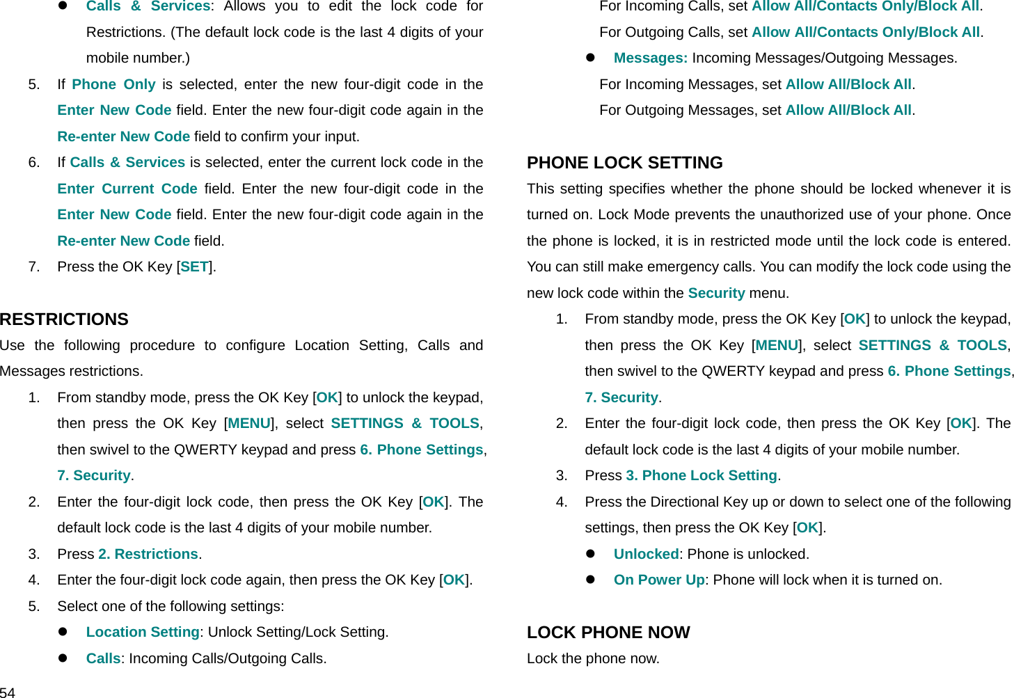  54 z Calls &amp; Services: Allows you to edit the lock code for Restrictions. (The default lock code is the last 4 digits of your mobile number.) 5. If Phone Only is selected, enter the new four-digit code in the Enter New Code field. Enter the new four-digit code again in the Re-enter New Code field to confirm your input. 6. If Calls &amp; Services is selected, enter the current lock code in the Enter Current Code field. Enter the new four-digit code in the Enter New Code field. Enter the new four-digit code again in the Re-enter New Code field. 7.  Press the OK Key [SET].  RESTRICTIONS Use the following procedure to configure Location Setting, Calls and Messages restrictions. 1.  From standby mode, press the OK Key [OK] to unlock the keypad, then press the OK Key [MENU], select SETTINGS &amp; TOOLS, then swivel to the QWERTY keypad and press 6. Phone Settings, 7. Security. 2.  Enter the four-digit lock code, then press the OK Key [OK]. The default lock code is the last 4 digits of your mobile number. 3. Press 2. Restrictions. 4.  Enter the four-digit lock code again, then press the OK Key [OK]. 5.  Select one of the following settings: z Location Setting: Unlock Setting/Lock Setting. z Calls: Incoming Calls/Outgoing Calls. For Incoming Calls, set Allow All/Contacts Only/Block All. For Outgoing Calls, set Allow All/Contacts Only/Block All. z Messages: Incoming Messages/Outgoing Messages. For Incoming Messages, set Allow All/Block All. For Outgoing Messages, set Allow All/Block All.  PHONE LOCK SETTING This setting specifies whether the phone should be locked whenever it is turned on. Lock Mode prevents the unauthorized use of your phone. Once the phone is locked, it is in restricted mode until the lock code is entered. You can still make emergency calls. You can modify the lock code using the new lock code within the Security menu. 1.  From standby mode, press the OK Key [OK] to unlock the keypad, then press the OK Key [MENU], select SETTINGS &amp; TOOLS, then swivel to the QWERTY keypad and press 6. Phone Settings, 7. Security. 2.  Enter the four-digit lock code, then press the OK Key [OK]. The default lock code is the last 4 digits of your mobile number. 3. Press 3. Phone Lock Setting. 4.  Press the Directional Key up or down to select one of the following settings, then press the OK Key [OK]. z Unlocked: Phone is unlocked. z On Power Up: Phone will lock when it is turned on.  LOCK PHONE NOW Lock the phone now. 