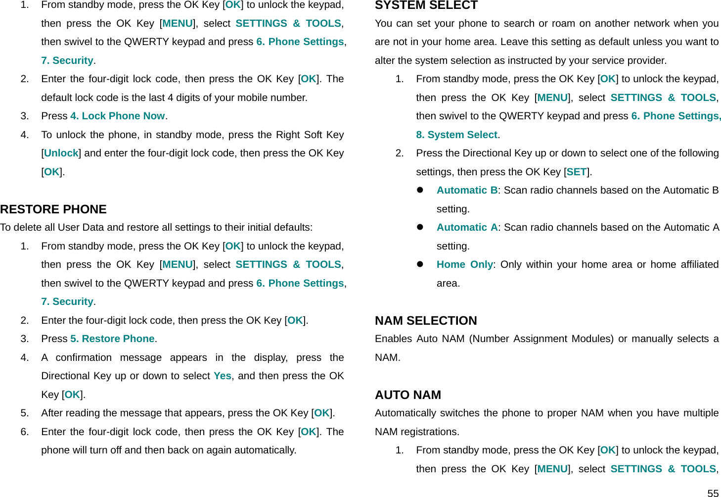  55 1.  From standby mode, press the OK Key [OK] to unlock the keypad, then press the OK Key [MENU], select SETTINGS &amp; TOOLS, then swivel to the QWERTY keypad and press 6. Phone Settings, 7. Security. 2.  Enter the four-digit lock code, then press the OK Key [OK]. The default lock code is the last 4 digits of your mobile number. 3. Press 4. Lock Phone Now. 4.  To unlock the phone, in standby mode, press the Right Soft Key [Unlock] and enter the four-digit lock code, then press the OK Key [OK].  RESTORE PHONE To delete all User Data and restore all settings to their initial defaults: 1.  From standby mode, press the OK Key [OK] to unlock the keypad, then press the OK Key [MENU], select SETTINGS &amp; TOOLS, then swivel to the QWERTY keypad and press 6. Phone Settings, 7. Security. 2.  Enter the four-digit lock code, then press the OK Key [OK]. 3. Press 5. Restore Phone. 4.  A confirmation message appears in the display, press the Directional Key up or down to select Yes, and then press the OK Key [OK]. 5.  After reading the message that appears, press the OK Key [OK]. 6.  Enter the four-digit lock code, then press the OK Key [OK]. The phone will turn off and then back on again automatically.  SYSTEM SELECT You can set your phone to search or roam on another network when you are not in your home area. Leave this setting as default unless you want to alter the system selection as instructed by your service provider. 1.  From standby mode, press the OK Key [OK] to unlock the keypad, then press the OK Key [MENU], select SETTINGS &amp; TOOLS, then swivel to the QWERTY keypad and press 6. Phone Settings, 8. System Select. 2.  Press the Directional Key up or down to select one of the following settings, then press the OK Key [SET]. z Automatic B: Scan radio channels based on the Automatic B setting. z Automatic A: Scan radio channels based on the Automatic A setting. z Home Only: Only within your home area or home affiliated area.  NAM SELECTION Enables Auto NAM (Number Assignment Modules) or manually selects a NAM.  AUTO NAM Automatically switches the phone to proper NAM when you have multiple NAM registrations. 1.  From standby mode, press the OK Key [OK] to unlock the keypad, then press the OK Key [MENU], select SETTINGS &amp; TOOLS, 