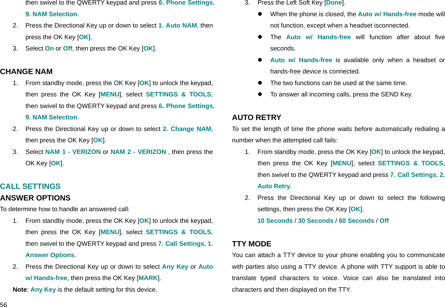 56 then swivel to the QWERTY keypad and press 6. Phone Settings, 9. NAM Selection. 2.  Press the Directional Key up or down to select 1. Auto NAM, then press the OK Key [OK]. 3. Select On or Off, then press the OK Key [OK].  CHANGE NAM 1.  From standby mode, press the OK Key [OK] to unlock the keypad, then press the OK Key [MENU], select SETTINGS &amp; TOOLS, then swivel to the QWERTY keypad and press 6. Phone Settings, 9. NAM Selection. 2.  Press the Directional Key up or down to select 2. Change NAM, then press the OK Key [OK]. 3. Select NAM 1 - VERIZON or NAM 2 - VERIZON , then press the OK Key [OK].  CALL SETTINGS ANSWER OPTIONS To determine how to handle an answered call: 1.  From standby mode, press the OK Key [OK] to unlock the keypad, then press the OK Key [MENU], select SETTINGS &amp; TOOLS, then swivel to the QWERTY keypad and press 7. Call Settings, 1. Answer Options. 2.  Press the Directional Key up or down to select Any Key or Auto w/ Hands-free, then press the OK Key [MARK]. Note: Any Key is the default setting for this device. 3.  Press the Left Soft Key [Done].  z  When the phone is closed, the Auto w/ Hands-free mode will not function, except when a headset isconnected. z The Auto w/ Hands-free will function after about five seconds. z Auto w/ Hands-free is available only when a headset or hands-free device is connected. z  The two functions can be used at the same time. z  To answer all incoming calls, press the SEND Key.  AUTO RETRY To set the length of time the phone waits before automatically redialing a number when the attempted call fails: 1.  From standby mode, press the OK Key [OK] to unlock the keypad, then press the OK Key [MENU], select SETTINGS &amp; TOOLS, then swivel to the QWERTY keypad and press 7. Call Settings, 2. Auto Retry. 2.  Press the Directional Key up or down to select the following settings, then press the OK Key [OK]. 10 Seconds / 30 Seconds / 60 Seconds / Off  TTY MODE You can attach a TTY device to your phone enabling you to communicate with parties also using a TTY device. A phone with TTY support is able to translate typed characters to voice. Voice can also be translated into characters and then displayed on the TTY. 
