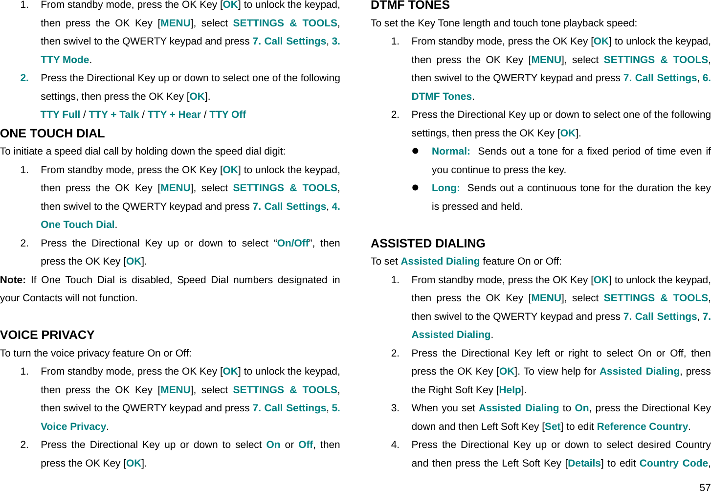  57 1.  From standby mode, press the OK Key [OK] to unlock the keypad, then press the OK Key [MENU], select SETTINGS &amp; TOOLS, then swivel to the QWERTY keypad and press 7. Call Settings, 3. TTY Mode. 2.  Press the Directional Key up or down to select one of the following settings, then press the OK Key [OK]. TTY Full / TTY + Talk / TTY + Hear / TTY Off ONE TOUCH DIAL To initiate a speed dial call by holding down the speed dial digit: 1.  From standby mode, press the OK Key [OK] to unlock the keypad, then press the OK Key [MENU], select SETTINGS &amp; TOOLS, then swivel to the QWERTY keypad and press 7. Call Settings, 4. One Touch Dial. 2.  Press the Directional Key up or down to select “On/Off”, then press the OK Key [OK]. Note: If One Touch Dial is disabled, Speed Dial numbers designated in your Contacts will not function.  VOICE PRIVACY To turn the voice privacy feature On or Off: 1.  From standby mode, press the OK Key [OK] to unlock the keypad, then press the OK Key [MENU], select SETTINGS &amp; TOOLS, then swivel to the QWERTY keypad and press 7. Call Settings, 5. Voice Privacy. 2.  Press the Directional Key up or down to select On or Off, then press the OK Key [OK]. DTMF TONES To set the Key Tone length and touch tone playback speed: 1.  From standby mode, press the OK Key [OK] to unlock the keypad, then press the OK Key [MENU], select SETTINGS &amp; TOOLS, then swivel to the QWERTY keypad and press 7. Call Settings, 6. DTMF Tones. 2.  Press the Directional Key up or down to select one of the following settings, then press the OK Key [OK]. z Normal:  Sends out a tone for a fixed period of time even if you continue to press the key. z Long:  Sends out a continuous tone for the duration the key is pressed and held.  ASSISTED DIALING To set Assisted Dialing feature On or Off: 1.  From standby mode, press the OK Key [OK] to unlock the keypad, then press the OK Key [MENU], select SETTINGS &amp; TOOLS, then swivel to the QWERTY keypad and press 7. Call Settings, 7. Assisted Dialing. 2.  Press the Directional Key left or right to select On or Off, then press the OK Key [OK]. To view help for Assisted Dialing, press the Right Soft Key [Help]. 3.  When you set Assisted Dialing to On, press the Directional Key down and then Left Soft Key [Set] to edit Reference Country. 4.  Press the Directional Key up or down to select desired Country and then press the Left Soft Key [Details] to edit Country Code, 
