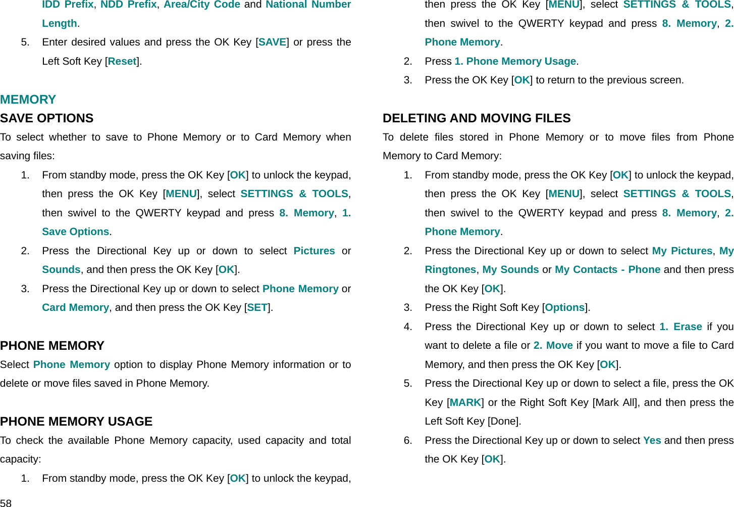  58 IDD Prefix, NDD Prefix, Area/City Code and National Number Length. 5.  Enter desired values and press the OK Key [SAVE] or press the Left Soft Key [Reset].  MEMORY SAVE OPTIONS To select whether to save to Phone Memory or to Card Memory when saving files: 1.  From standby mode, press the OK Key [OK] to unlock the keypad, then press the OK Key [MENU], select SETTINGS &amp; TOOLS, then swivel to the QWERTY keypad and press 8. Memory,  1. Save Options. 2.  Press the Directional Key up or down to select Pictures or Sounds, and then press the OK Key [OK]. 3.  Press the Directional Key up or down to select Phone Memory or Card Memory, and then press the OK Key [SET].  PHONE MEMORY Select Phone Memory option to display Phone Memory information or to delete or move files saved in Phone Memory.  PHONE MEMORY USAGE To check the available Phone Memory capacity, used capacity and total capacity: 1.  From standby mode, press the OK Key [OK] to unlock the keypad, then press the OK Key [MENU], select SETTINGS &amp; TOOLS, then swivel to the QWERTY keypad and press 8. Memory,  2. Phone Memory. 2. Press 1. Phone Memory Usage. 3.  Press the OK Key [OK] to return to the previous screen.  DELETING AND MOVING FILES To delete files stored in Phone Memory or to move files from Phone Memory to Card Memory: 1.  From standby mode, press the OK Key [OK] to unlock the keypad, then press the OK Key [MENU], select SETTINGS &amp; TOOLS, then swivel to the QWERTY keypad and press 8. Memory,  2. Phone Memory. 2.  Press the Directional Key up or down to select My Pictures, My Ringtones, My Sounds or My Contacts - Phone and then press the OK Key [OK]. 3.  Press the Right Soft Key [Options]. 4.  Press the Directional Key up or down to select 1. Erase if you want to delete a file or 2. Move if you want to move a file to Card Memory, and then press the OK Key [OK]. 5.  Press the Directional Key up or down to select a file, press the OK Key [MARK] or the Right Soft Key [Mark All], and then press the Left Soft Key [Done]. 6.  Press the Directional Key up or down to select Yes and then press the OK Key [OK].  