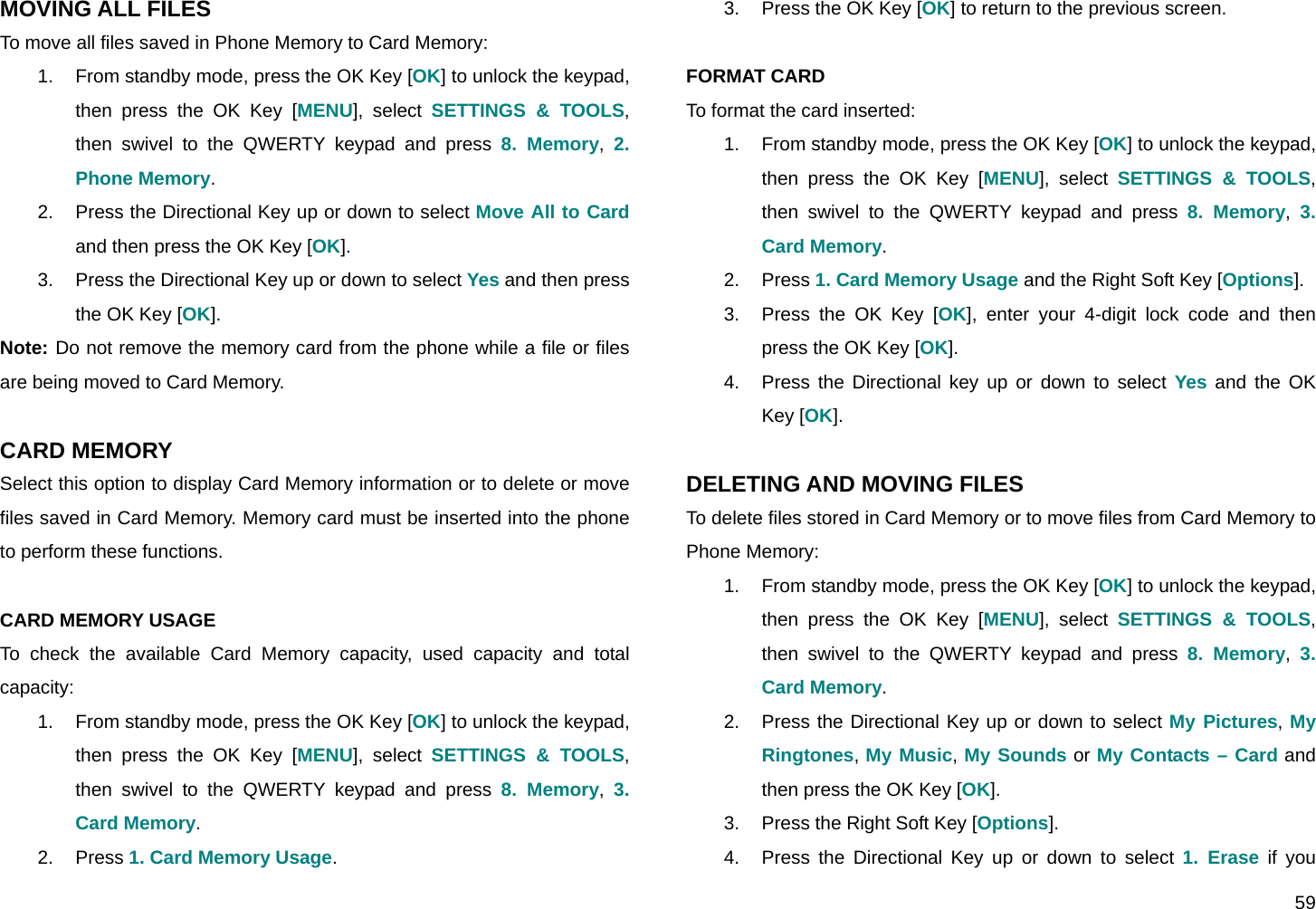  59 MOVING ALL FILES To move all files saved in Phone Memory to Card Memory: 1.  From standby mode, press the OK Key [OK] to unlock the keypad, then press the OK Key [MENU], select SETTINGS &amp; TOOLS, then swivel to the QWERTY keypad and press 8. Memory,  2. Phone Memory. 2.  Press the Directional Key up or down to select Move All to Card and then press the OK Key [OK]. 3.  Press the Directional Key up or down to select Yes and then press the OK Key [OK]. Note: Do not remove the memory card from the phone while a file or files are being moved to Card Memory.  CARD MEMORY Select this option to display Card Memory information or to delete or move files saved in Card Memory. Memory card must be inserted into the phone to perform these functions.  CARD MEMORY USAGE To check the available Card Memory capacity, used capacity and total capacity: 1.  From standby mode, press the OK Key [OK] to unlock the keypad, then press the OK Key [MENU], select SETTINGS &amp; TOOLS, then swivel to the QWERTY keypad and press 8. Memory,  3. Card Memory. 2. Press 1. Card Memory Usage. 3.  Press the OK Key [OK] to return to the previous screen.  FORMAT CARD To format the card inserted: 1.  From standby mode, press the OK Key [OK] to unlock the keypad, then press the OK Key [MENU], select SETTINGS &amp; TOOLS, then swivel to the QWERTY keypad and press 8. Memory,  3. Card Memory. 2. Press 1. Card Memory Usage and the Right Soft Key [Options]. 3.  Press the OK Key [OK], enter your 4-digit lock code and then press the OK Key [OK]. 4.  Press the Directional key up or down to select Yes and the OK Key [OK].  DELETING AND MOVING FILES To delete files stored in Card Memory or to move files from Card Memory to Phone Memory: 1.  From standby mode, press the OK Key [OK] to unlock the keypad, then press the OK Key [MENU], select SETTINGS &amp; TOOLS, then swivel to the QWERTY keypad and press 8. Memory,  3. Card Memory. 2.  Press the Directional Key up or down to select My Pictures, My Ringtones, My Music, My Sounds or My Contacts – Card and then press the OK Key [OK]. 3.  Press the Right Soft Key [Options]. 4.  Press the Directional Key up or down to select 1. Erase if you 