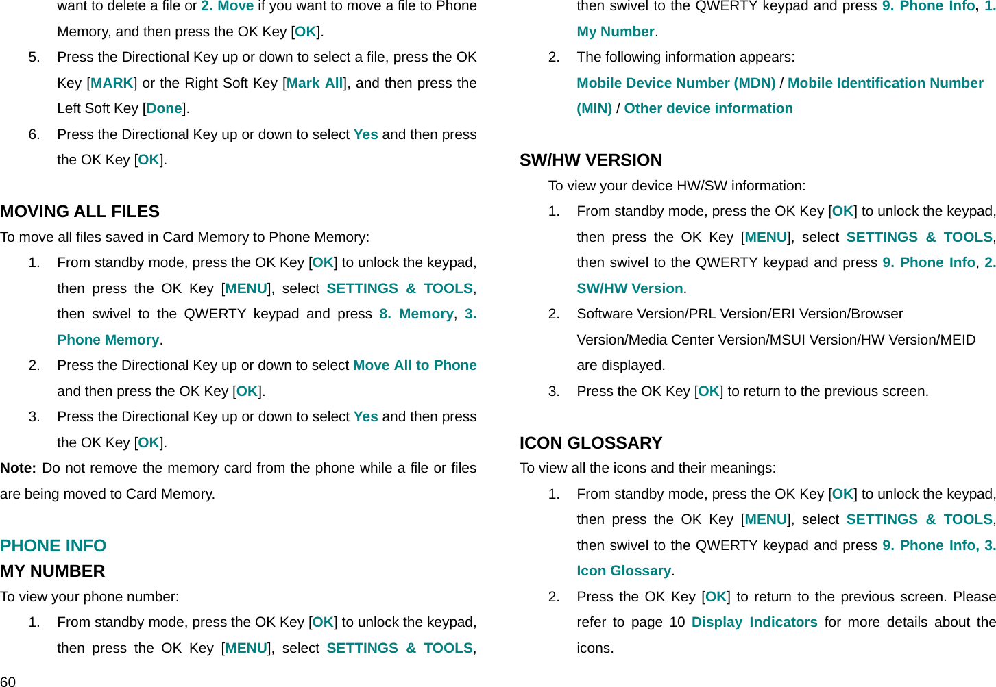  60 want to delete a file or 2. Move if you want to move a file to Phone Memory, and then press the OK Key [OK]. 5.  Press the Directional Key up or down to select a file, press the OK Key [MARK] or the Right Soft Key [Mark All], and then press the Left Soft Key [Done]. 6.  Press the Directional Key up or down to select Yes and then press the OK Key [OK].  MOVING ALL FILES To move all files saved in Card Memory to Phone Memory: 1.  From standby mode, press the OK Key [OK] to unlock the keypad, then press the OK Key [MENU], select SETTINGS &amp; TOOLS, then swivel to the QWERTY keypad and press 8. Memory,  3. Phone Memory. 2.  Press the Directional Key up or down to select Move All to Phone and then press the OK Key [OK]. 3.  Press the Directional Key up or down to select Yes and then press the OK Key [OK]. Note: Do not remove the memory card from the phone while a file or files are being moved to Card Memory.  PHONE INFO MY NUMBER To view your phone number: 1.  From standby mode, press the OK Key [OK] to unlock the keypad, then press the OK Key [MENU], select SETTINGS &amp; TOOLS, then swivel to the QWERTY keypad and press 9. Phone Info, 1. My Number. 2.  The following information appears: Mobile Device Number (MDN) / Mobile Identification Number  (MIN) / Other device information  SW/HW VERSION To view your device HW/SW information: 1.  From standby mode, press the OK Key [OK] to unlock the keypad, then press the OK Key [MENU], select SETTINGS &amp; TOOLS, then swivel to the QWERTY keypad and press 9. Phone Info, 2. SW/HW Version. 2.  Software Version/PRL Version/ERI Version/Browser Version/Media Center Version/MSUI Version/HW Version/MEID are displayed. 3.  Press the OK Key [OK] to return to the previous screen.  ICON GLOSSARY To view all the icons and their meanings: 1.  From standby mode, press the OK Key [OK] to unlock the keypad, then press the OK Key [MENU], select SETTINGS &amp; TOOLS, then swivel to the QWERTY keypad and press 9. Phone Info, 3. Icon Glossary. 2.  Press the OK Key [OK] to return to the previous screen. Please refer to page 10 Display Indicators for more details about the icons. 