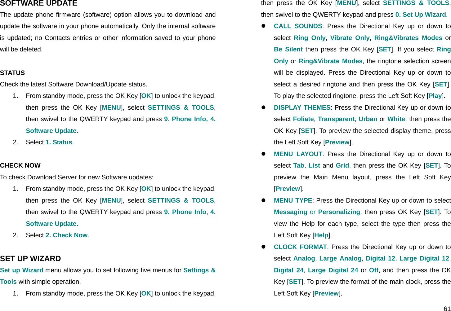  61 SOFTWARE UPDATE The update phone firmware (software) option allows you to download and update the software in your phone automatically. Only the internal software is updated; no Contacts entries or other information saved to your phone will be deleted.  STATUS Check the latest Software Download/Update status. 1.  From standby mode, press the OK Key [OK] to unlock the keypad, then press the OK Key [MENU], select SETTINGS &amp; TOOLS, then swivel to the QWERTY keypad and press 9. Phone Info, 4. Software Update. 2. Select 1. Status.  CHECK NOW To check Download Server for new Software updates: 1.  From standby mode, press the OK Key [OK] to unlock the keypad, then press the OK Key [MENU], select SETTINGS &amp; TOOLS, then swivel to the QWERTY keypad and press 9. Phone Info, 4. Software Update. 2. Select 2. Check Now.  SET UP WIZARD Set up Wizard menu allows you to set following five menus for Settings &amp; Tools with simple operation. 1.  From standby mode, press the OK Key [OK] to unlock the keypad, then press the OK Key [MENU], select SETTINGS &amp; TOOLS, then swivel to the QWERTY keypad and press 0. Set Up Wizard. z CALL SOUNDS: Press the Directional Key up or down to select  Ring Only,  Vibrate Only,  Ring&amp;Vibrates Modes or Be Silent then press the OK Key [SET]. If you select Ring Only or Ring&amp;Vibrate Modes, the ringtone selection screen will be displayed. Press the Directional Key up or down to select a desired ringtone and then press the OK Key [SET]. To play the selected ringtone, press the Left Soft Key [Play]. z DISPLAY THEMES: Press the Directional Key up or down to select Foliate, Transparent, Urban or White, then press the OK Key [SET]. To preview the selected display theme, press the Left Soft Key [Preview]. z MENU LAYOUT: Press the Directional Key up or down to select Tab, List and Grid, then press the OK Key [SET]. To preview the Main Menu layout, press the Left Soft Key [Preview]. z MENU TYPE: Press the Directional Key up or down to select Messaging or Personalizing, then press OK Key [SET]. To view the Help for each type, select the type then press the Left Soft Key [Help]. z CLOCK FORMAT: Press the Directional Key up or down to select Analog, Large Analog, Digital 12, Large Digital 12, Digital 24, Large Digital 24 or Off, and then press the OK Key [SET]. To preview the format of the main clock, press the Left Soft Key [Preview]. 