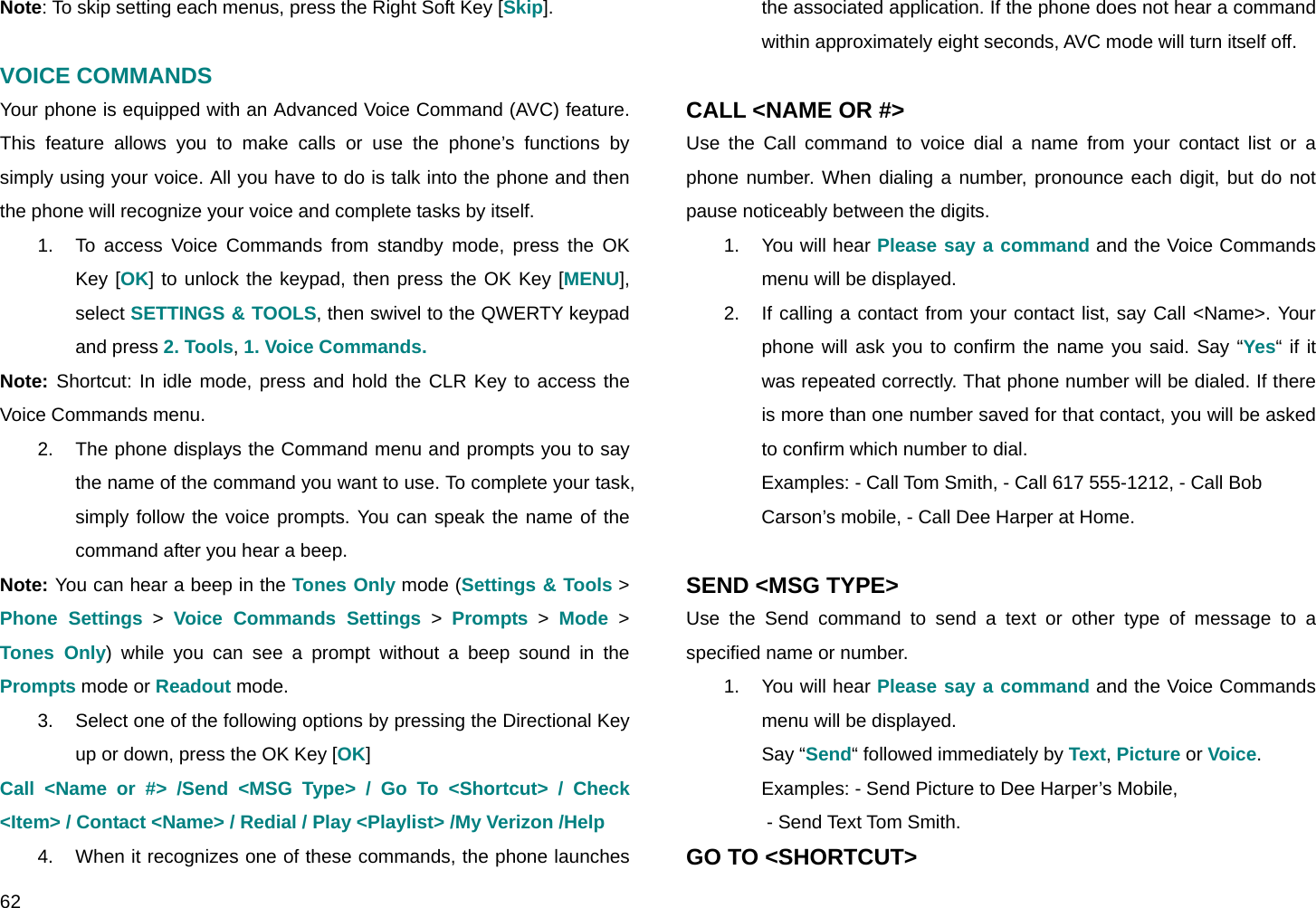  62 Note: To skip setting each menus, press the Right Soft Key [Skip].  VOICE COMMANDS Your phone is equipped with an Advanced Voice Command (AVC) feature. This feature allows you to make calls or use the phone’s functions by simply using your voice. All you have to do is talk into the phone and then the phone will recognize your voice and complete tasks by itself. 1.  To access Voice Commands from standby mode, press the OK Key [OK] to unlock the keypad, then press the OK Key [MENU], select SETTINGS &amp; TOOLS, then swivel to the QWERTY keypad and press 2. Tools, 1. Voice Commands. Note: Shortcut: In idle mode, press and hold the CLR Key to access the Voice Commands menu. 2.  The phone displays the Command menu and prompts you to say the name of the command you want to use. To complete your task, simply follow the voice prompts. You can speak the name of the command after you hear a beep. Note: You can hear a beep in the Tones Only mode (Settings &amp; Tools &gt; Phone Settings &gt; Voice Commands Settings &gt; Prompts &gt; Mode &gt; Tones Only) while you can see a prompt without a beep sound in the Prompts mode or Readout mode. 3.  Select one of the following options by pressing the Directional Key up or down, press the OK Key [OK] Call &lt;Name or #&gt; /Send &lt;MSG Type&gt; / Go To &lt;Shortcut&gt; / Check &lt;Item&gt; / Contact &lt;Name&gt; / Redial / Play &lt;Playlist&gt; /My Verizon /Help 4.  When it recognizes one of these commands, the phone launches the associated application. If the phone does not hear a command within approximately eight seconds, AVC mode will turn itself off.  CALL &lt;NAME OR #&gt; Use the Call command to voice dial a name from your contact list or a phone number. When dialing a number, pronounce each digit, but do not pause noticeably between the digits. 1. You will hear Please say a command and the Voice Commands menu will be displayed. 2.  If calling a contact from your contact list, say Call &lt;Name&gt;. Your phone will ask you to confirm the name you said. Say “Yes“ if it was repeated correctly. That phone number will be dialed. If there is more than one number saved for that contact, you will be asked to confirm which number to dial.  Examples: - Call Tom Smith, - Call 617 555-1212, - Call Bob  Carson’s mobile, - Call Dee Harper at Home.  SEND &lt;MSG TYPE&gt; Use the Send command to send a text or other type of message to a specified name or number. 1. You will hear Please say a command and the Voice Commands menu will be displayed. Say “Send“ followed immediately by Text, Picture or Voice. Examples: - Send Picture to Dee Harper’s Mobile,   - Send Text Tom Smith. GO TO &lt;SHORTCUT&gt; 