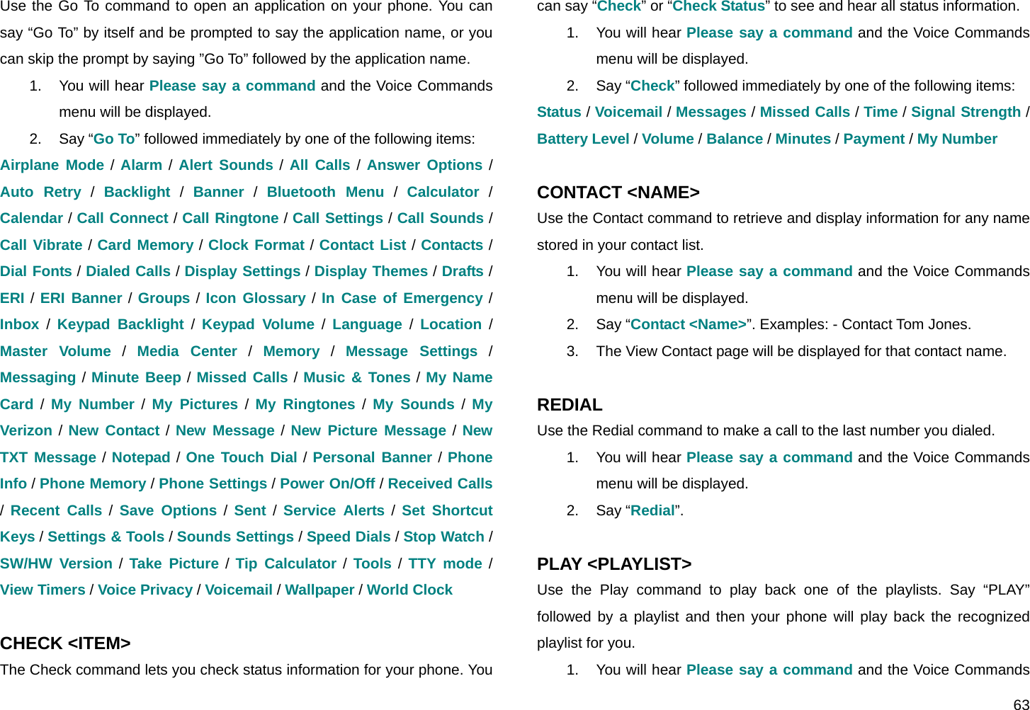  63 Use the Go To command to open an application on your phone. You can say “Go To” by itself and be prompted to say the application name, or you can skip the prompt by saying ”Go To” followed by the application name. 1. You will hear Please say a command and the Voice Commands menu will be displayed. 2. Say “Go To” followed immediately by one of the following items: Airplane Mode / Alarm / Alert Sounds / All Calls / Answer Options / Auto Retry / Backlight / Banner / Bluetooth Menu / Calculator / Calendar / Call Connect / Call Ringtone / Call Settings / Call Sounds / Call Vibrate / Card Memory / Clock Format / Contact List / Contacts / Dial Fonts / Dialed Calls / Display Settings / Display Themes / Drafts / ERI / ERI Banner / Groups / Icon Glossary / In Case of Emergency / Inbox / Keypad Backlight / Keypad Volume / Language / Location / Master Volume / Media Center / Memory / Message Settings / Messaging / Minute Beep / Missed Calls / Music &amp; Tones / My Name Card / My Number / My Pictures / My Ringtones / My Sounds / My Verizon / New Contact / New Message / New Picture Message / New TXT Message / Notepad / One Touch Dial / Personal Banner / Phone Info / Phone Memory / Phone Settings / Power On/Off / Received Calls /  Recent Calls / Save Options / Sent / Service Alerts / Set Shortcut Keys / Settings &amp; Tools / Sounds Settings / Speed Dials / Stop Watch / SW/HW Version / Take Picture / Tip Calculator / Tools / TTY mode / View Timers / Voice Privacy / Voicemail / Wallpaper / World Clock  CHECK &lt;ITEM&gt; The Check command lets you check status information for your phone. You can say “Check” or “Check Status” to see and hear all status information. 1. You will hear Please say a command and the Voice Commands menu will be displayed. 2. Say “Check” followed immediately by one of the following items: Status / Voicemail / Messages / Missed Calls / Time / Signal Strength / Battery Level / Volume / Balance / Minutes / Payment / My Number  CONTACT &lt;NAME&gt; Use the Contact command to retrieve and display information for any name stored in your contact list. 1. You will hear Please say a command and the Voice Commands menu will be displayed. 2. Say “Contact &lt;Name&gt;”. Examples: - Contact Tom Jones. 3.  The View Contact page will be displayed for that contact name.  REDIAL Use the Redial command to make a call to the last number you dialed. 1. You will hear Please say a command and the Voice Commands menu will be displayed. 2. Say “Redial”.  PLAY &lt;PLAYLIST&gt; Use the Play command to play back one of the playlists. Say “PLAY” followed by a playlist and then your phone will play back the recognized playlist for you. 1. You will hear Please say a command and the Voice Commands 