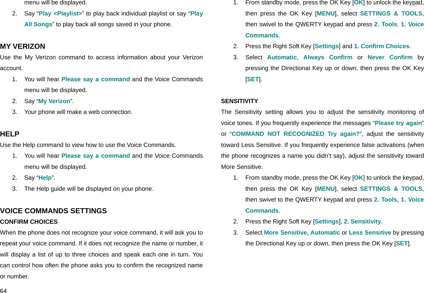  64 menu will be displayed. 2. Say “Play &lt;Playlist&gt;” to play back individual playlist or say “Play All Songs” to play back all songs saved in your phone.  MY VERIZON Use the My Verizon command to access information about your Verizon account. 1. You will hear Please say a command and the Voice Commands menu will be displayed. 2. Say “My Verizon”. 3.  Your phone will make a web connection.  HELP Use the Help command to view how to use the Voice Commands. 1. You will hear Please say a command and the Voice Commands menu will be displayed. 2. Say “Help”. 3.  The Help guide will be displayed on your phone.  VOICE COMMANDS SETTINGS CONFIRM CHOICES When the phone does not recognize your voice command, it will ask you to repeat your voice command. If it does not recognize the name or number, it will display a list of up to three choices and speak each one in turn. You can control how often the phone asks you to confirm the recognized name or number. 1.  From standby mode, press the OK Key [OK] to unlock the keypad, then press the OK Key [MENU], select SETTINGS &amp; TOOLS, then swivel to the QWERTY keypad and press 2. Tools, 1. Voice Commands. 2.  Press the Right Soft Key [Settings] and 1. Confirm Choices. 3. Select Automatic,  Always Confirm or Never Confirm by pressing the Directional Key up or down, then press the OK Key [SET].  SENSITIVITY The Sensitivity setting allows you to adjust the sensitivity monitoring of voice tones. If you frequently experience the messages “Please try again” or “COMMAND NOT RECOGNIZED Try again?”, adjust the sensitivity toward Less Sensitive. If you frequently experience false activations (when the phone recognizes a name you didn’t say), adjust the sensitivity toward More Sensitive. 1.  From standby mode, press the OK Key [OK] to unlock the keypad, then press the OK Key [MENU], select SETTINGS &amp; TOOLS, then swivel to the QWERTY keypad and press 2. Tools, 1. Voice Commands. 2.  Press the Right Soft Key [Settings], 2. Sensitivity. 3. Select More Sensitive, Automatic or Less Sensitive by pressing the Directional Key up or down, then press the OK Key [SET].  