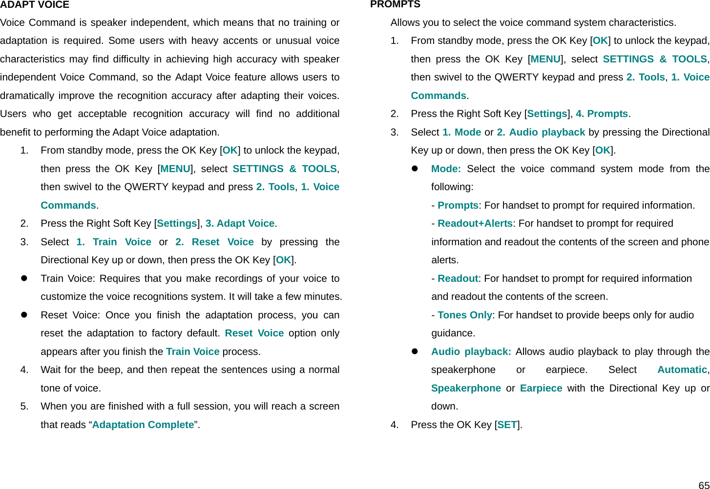  65 ADAPT VOICE Voice Command is speaker independent, which means that no training or adaptation is required. Some users with heavy accents or unusual voice characteristics may find difficulty in achieving high accuracy with speaker independent Voice Command, so the Adapt Voice feature allows users to dramatically improve the recognition accuracy after adapting their voices. Users who get acceptable recognition accuracy will find no additional benefit to performing the Adapt Voice adaptation. 1.  From standby mode, press the OK Key [OK] to unlock the keypad, then press the OK Key [MENU], select SETTINGS &amp; TOOLS, then swivel to the QWERTY keypad and press 2. Tools, 1. Voice Commands. 2.  Press the Right Soft Key [Settings], 3. Adapt Voice. 3. Select 1. Train Voice or 2. Reset Voice by pressing the Directional Key up or down, then press the OK Key [OK]. z  Train Voice: Requires that you make recordings of your voice to customize the voice recognitions system. It will take a few minutes. z  Reset Voice: Once you finish the adaptation process, you can reset the adaptation to factory default. Reset Voice option only appears after you finish the Train Voice process. 4.  Wait for the beep, and then repeat the sentences using a normal tone of voice. 5.  When you are finished with a full session, you will reach a screen that reads “Adaptation Complete”.   PROMPTS  Allows you to select the voice command system characteristics. 1.  From standby mode, press the OK Key [OK] to unlock the keypad, then press the OK Key [MENU], select SETTINGS &amp; TOOLS, then swivel to the QWERTY keypad and press 2. Tools, 1. Voice Commands. 2.  Press the Right Soft Key [Settings], 4. Prompts. 3. Select 1. Mode or 2. Audio playback by pressing the Directional Key up or down, then press the OK Key [OK]. z Mode: Select the voice command system mode from the following: - Prompts: For handset to prompt for required information. - Readout+Alerts: For handset to prompt for required  information and readout the contents of the screen and phone  alerts. - Readout: For handset to prompt for required information  and readout the contents of the screen. - Tones Only: For handset to provide beeps only for audio  guidance. z Audio playback: Allows audio playback to play through the speakerphone or earpiece. Select Automatic, Speakerphone or Earpiece with the Directional Key up or down. 4.  Press the OK Key [SET].  